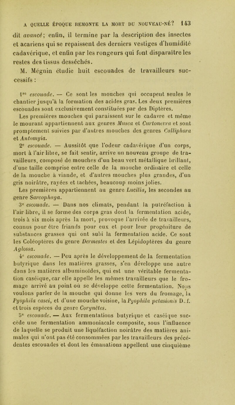 dit avancé; enûn, il termine par la description des insectes et acariens qui se repaissent des derniers vestiges d’iiumidité cadavérique, et enûn par les rongeurs qui font disparaître les restes des tissus desséchés. M. Mégnin étudie huit escouades de travailleurs suc- cessifs : escouade. — Ce sont les mouches qui occupent seules le chantier jusqu’à la formation des acides gras. Les deux premières escouades sont exclusivement consiituées par des Diptères. Les premières mouches qui paraissent sur le cadavre et même le mourant appartiennent aux genres Musca et Ciirtonevra et sont promptement suivies par d’autres mouches des genres Calliphora et Antomyia. 2^ escouade. — Aussitôt que l’odeur cadavérique d’un corps, mort à l’air libie, se fait sentir, arrive un nouveau groupe de tra- vailleurs, composé de mouches d’un beau vert métallique brillant, d’une taille comprise entre celle de la mouche ordinaire et celle de la mouche à viande, et d’autres mouches plus grandes, d’un gris noirâtre, rayées et tachées, beaucoup moins jolies. Les premières appartiennent au genre Lucilia, les secondes au genre Sarcophaga. 3® escouade. — Dans nos climats, pendant la putréfaction à l’air libre, il se forme des corps gras dont la fermentation acide, trois à six mois après la mort, provoque l’arrivée de travailleurs, connus pour être friands pour eux et pour leur progéniture de substances grasses qui ont subi la fermentation acide. Ce sont les Coléoptères du genre Dermestes et des Lépidoptères du genre Aglossa. 4® escouade. —Peu après le développement de la fermentation butyrique dans les matières grasses, s’en développe une autre dans les matières albuminoïdes, qui est une véritable fermenta- tion caséique, car elle appelle les mêmes travailleurs que le fro- mage arrivé au point où se développe cette fermentation. Nous voulons parler de la mouche qui donne les vers du fromage, la Pyophila casei, et d’une mouche voisine, laPyophila petasiunis D..L et trois espèces du genre Corynètes. 0® escouade. — Aux fermentations butyrique et caséique suc- cède une fermentation ammoniacale composite, sous l’intluence de laquelle se produit une liquéfaction noirâtre des matières ani- males qui n’ont pas été consommées parles travailleurs des précé- dentes escouades et dont les émanations appellent une cinquième