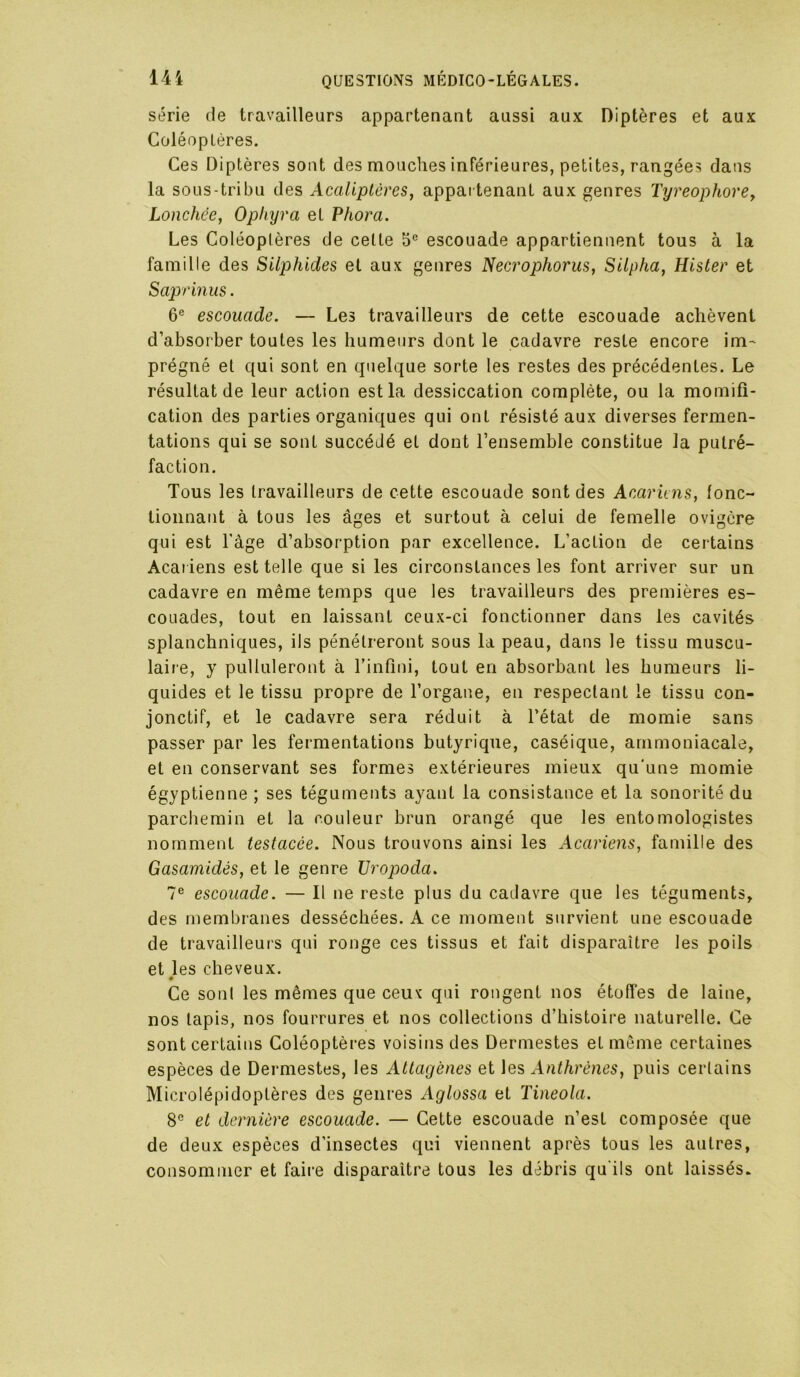 série de travailleurs appartenant aussi aux Diptères et aux GoléopLères. Ces Diptères sont des mouches inTérieures, petites, rangées dans la sous-tribu des Acaliptéres, appai tenant aux genres Tyreophore^ Lonchée, Ophyra et Phora. Les Goléoplères de celte 5® escouade appartiennent tous à la famille des Silphides et aux genres Necrophorus, Silpha, Hister et Saprinus. 6® escouade. — Les travailleurs de cette escouade achèvent d’absorber toutes les humeurs dont le cadavre reste encore im- prégné et qui sont en quelque sorte les restes des précédentes. Le résultat de leur action est la dessiccation complète, ou la momifi- cation des parties organiques qui ont résisté aux diverses fermen- tations qui se sont succédé et dont l’ensemble constitue la putré- faction. Tous les travailleurs de cette escouade sont des Acariens, fonc- tionnant à tous les âges et surtout à celui de femelle ovigere qui est l'àge d’absorption par excellence. L’action de ceidains Acat iens est telle que si les circonstances les font arriver sur un cadavre en même temps que les travailleurs des premières es- couades, tout en laissant ceux-ci fonctionner dans les cavités splanchniques, ils pénétreront sous la peau, dans le tissu muscu- laiie, y pulluleront à l’infîni, tout en absorbant les humeurs li- quides et le tissu propre de l’organe, en respectant le tissu con- jonctif, et le cadavre sera réduit à l’état de momie sans passer par les fermentations butyrique, caséique, ammoniacale, et en conservant ses formes extérieures mieux qu'uns momie égyptienne ; ses téguments ayant la consistance et la sonorité du parchemin et la couleur brun orangé que les entomologistes nomment testacée. Nous trouvons ainsi les Acariens, famille des Gasamidés, et le genre Uropoda. 7® escouade. — Il ne reste plus du cadavre que les téguments, des membranes desséchées. A ce moment survient une escouade de travailleurs qui ronge ces tissus et fait disparaître les poils et les cheveux. * Ge sont les mêmes que ceux qui rongent nos étoffes de laine, nos lapis, nos fourrures et nos collections d’histoire naturelle. Ge sont certains Goléoptères voisins des Dermestes et môme certaines espèces de Dermestes, les Attagènes et les Anthrènes, puis certains Microlépidoptères des genres Aglossa et Tineola. 8® et dernière escouade. — Gette escouade n’est composée que de deux espèces d'insectes qui viennent après tous les autres, consommer et faire disparaître tous les débris qu'ils ont laissés.