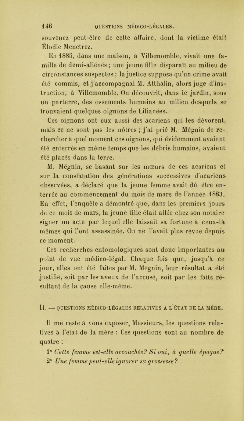 souvenez peut-être de cette atTaire, dont la victime était Élodie Menetrez. En 1885, dans une maison, à Villemomble, vivait une fa- mille de demi-aliénés; une jeune fille disparait au milieu de circonstances suspectes ; la justice supposa ipi’un crime avait été commis, et j’accompagnai M. Atthalin, alors juge d’ins- truction, à Villemomble. On découvrit, dans le jardin, sous un parterre, des ossements humains au milieu desquels se trouvaient quelques oignons de Liliacées. Ces oignons ont eux aussi des acariens qui les dévorent, mais ce ne sont pas les nôtres ; j’ai prié M. Mégnin de re- chercher h quel moment ces oignons, qui évidemment avaient été enterrés en même temps que les débris humains, avaient été placés dans la terre. M. Mégnin, se basant sur les mœurs de ces acariens et sur la constatation des générations successives d’acariens observées, a déclaré que la jeune femme avait dû être en- terrée au commencement du mois de mars de l’année 1883. En elTet, l’enquête a démontré que, dans les premiers jours de ce mois de mars, la jeune fille était allée chez son notaire signer un acte par lequel elle laissait sa fortune à ceux-là mêmes qui l’ont assassinée. On ne l’avait plus revue depuis ce moment. Ces recherches entomologiques sont donc importantes au point de vue médico-légal. Chaque fois que, jusqu’à ce jour, elles ont été faites par M. Mégnin, leur résultat a été justifié, soit par les aveux de l’accusé, soit par les faits ré- sultant de la cause elle-même. II. —QUESTIONS MÉDICO-LÉGALES RELATIVES A l’ÉTAT DE LA MÈRE. Il me reste à vous exposer, Messieurs, les questions rela- tives à l’état de la mère : Ces questions sont au nombre de quatre ; 1“ Cette femme est-elle accouchée? Si oui, à quelle époque? 2° Une femme peut-elle ignorer sa grossesse?
