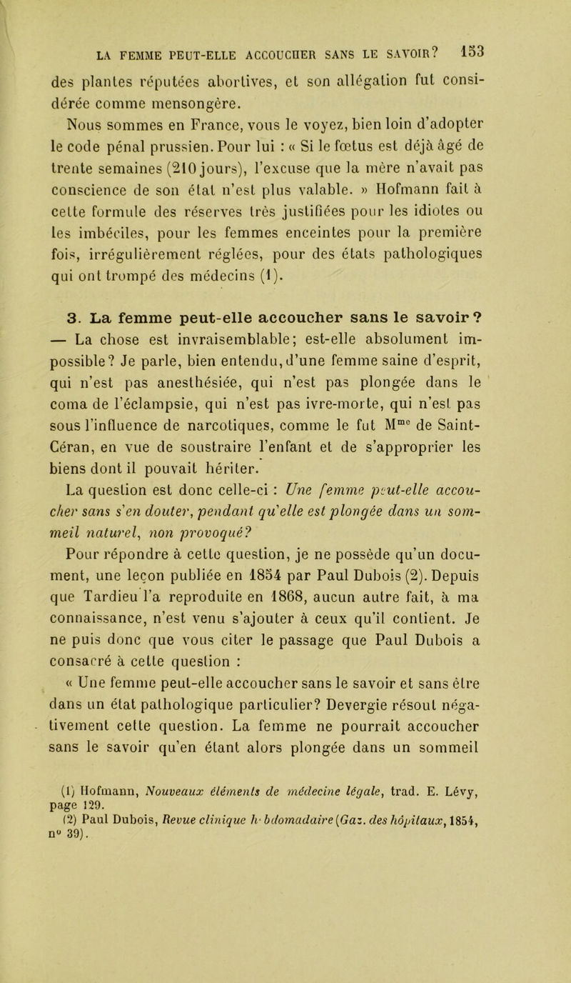 des plantes réputées abortives, et son allégation fut consi- dérée comme mensongère. Nous sommes en France, vous le voyez, bien loin d’adopter le code pénal prussien. Pour lui : « Si le fœtus est déjà âgé de trente semaines (210 jours), l’excuse que la mère n’avait pas conscience de son état n’est plus valable. » Hofmann fait à cette formule des réserves très justifiées pour les idiotes ou les imbéciles, pour les femmes enceintes pour la première fois, irrégulièrement réglées, pour des états pathologiques qui ont trompé des médecins (1). 3. La femme peut-elle accoucher sans le savoir? — La chose est invraisemblable; est-elle absolument im- possible? Je parle, bien entendu, d’une femme saine d’esprit, qui n’est pas anesthésiée, qui n’est pas plongée dans le coma de l’éclampsie, qui n’est pas ivre-morte, qui n’est pas sous l’influence de narcotiques, comme le fut de Saint- Céran, en vue de soustraire l’enfant et de s’approprier les biens dont il pouvait hériter. La question est donc celle-ci : Une femme peut-elle accou- cher sans s'en douter, pendant qu'elle est plongée dans un som- meil naturel, non provoqué? Pour répondre à cette question, je ne possède qu’un docu- ment, une leçon publiée en 1854 par Paul Dubois (2). Depuis que Tardieu l’a reproduite en 1868, aucun autre fait, à ma connaissance, n’est venu s’ajouter à ceux qu’il contient. Je ne puis donc que vous citer le passage que Paul Dubois a consacré à cette question : « Une femme peut-elle accoucher sans le savoir et sans être dans un état pathologique particulier? Devergie résout néga- tivement celte question. La femme ne pourrait accoucher sans le savoir qu’en étant alors plongée dans un sommeil (1) llofmann, Nouveaux éléments de médecine légale, trad. E. Lévy, page 129. (2) Paul Dubois, Revue clinique h-bdomadaire{Gaz. des hôpitaux, 1854, n*' 39).
