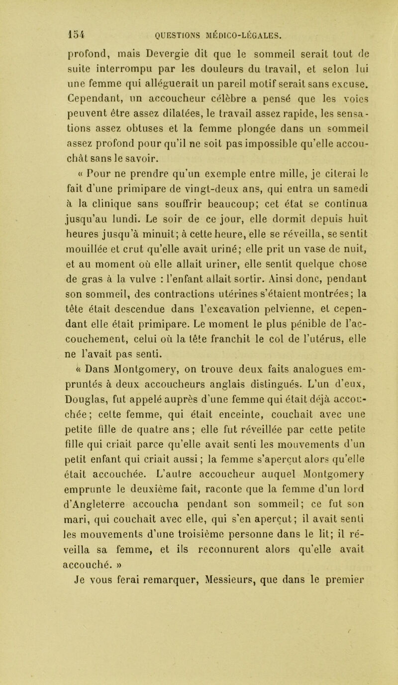 profond, mais Devergie dit que le sommeil serait tout de suite interrompu par les douleurs du travail, et selon lui une femme qui alléguerait un pareil motif serait sans excuse. Cependant, un accoucheur célèbre a pensé que les voies peuvent être assez dilatées, le travail assez rapide, les sensa- tions assez obtuses et la femme plongée dans un sommeil assez profond pour qu’il ne soit pas impossible qu’elle accou- chât sans le savoir. « Pour ne prendre qu’un exemple entre mille, je citerai le fait d’une primipare de vingt-deux ans, qui entra un samedi à la clinique sans souffrir beaucoup; cet état se continua jusqu’au lundi. Le soir de ce jour, elle dormit depuis huit heures jusqu’à minuit; à cette heure, elle se réveilla, se sentit mouillée et crut qu’elle avait uriné; elle prit un vase de nuit, et au moment où elle allait uriner, elle sentit quelque chose de gras à la vulve : l’enfant allait sortir. Ainsi donc, pendant son sommeil, des contractions utérines s’étaient montrées; la tête était descendue dans l’excavation pelvienne, et cepen- dant elle était primipare. Le moment le plus pénible de l’ac- couchement, celui où la tête franchit le col de l’utérus, elle ne l’avait pas senti. « Dans Montgomery, on trouve deux faits analogues em- pruntés à deux accoucheurs anglais distingués. L’un d’eux, Douglas, fut appelé auprès d’une femme qui était déjà accou- chée; celte femme, qui était enceinte, couchait avec une petite fille de quatre ans; elle fut réveillée par cette petite fille qui criait parce qu’elle avait senti les mouvements d’un petit enfant qui criait aussi ; la femme s’aperçut alors qu’elle était accouchée. L’autre accoucheur auquel Montgomery emprunte le deuxième fait, raconte que la femme d’un lord d’Angleterre accoucha pendant son sommeil; ce fut son mari, qui couchait avec elle, qui s’en aperçut; il avait senti les mouvements d’une troisième personne dans le lit; il ré- veilla sa femme, et ils reconnurent alors qu’elle avait accouché. » Je vous ferai remarquer, Messieurs, que dans le premier