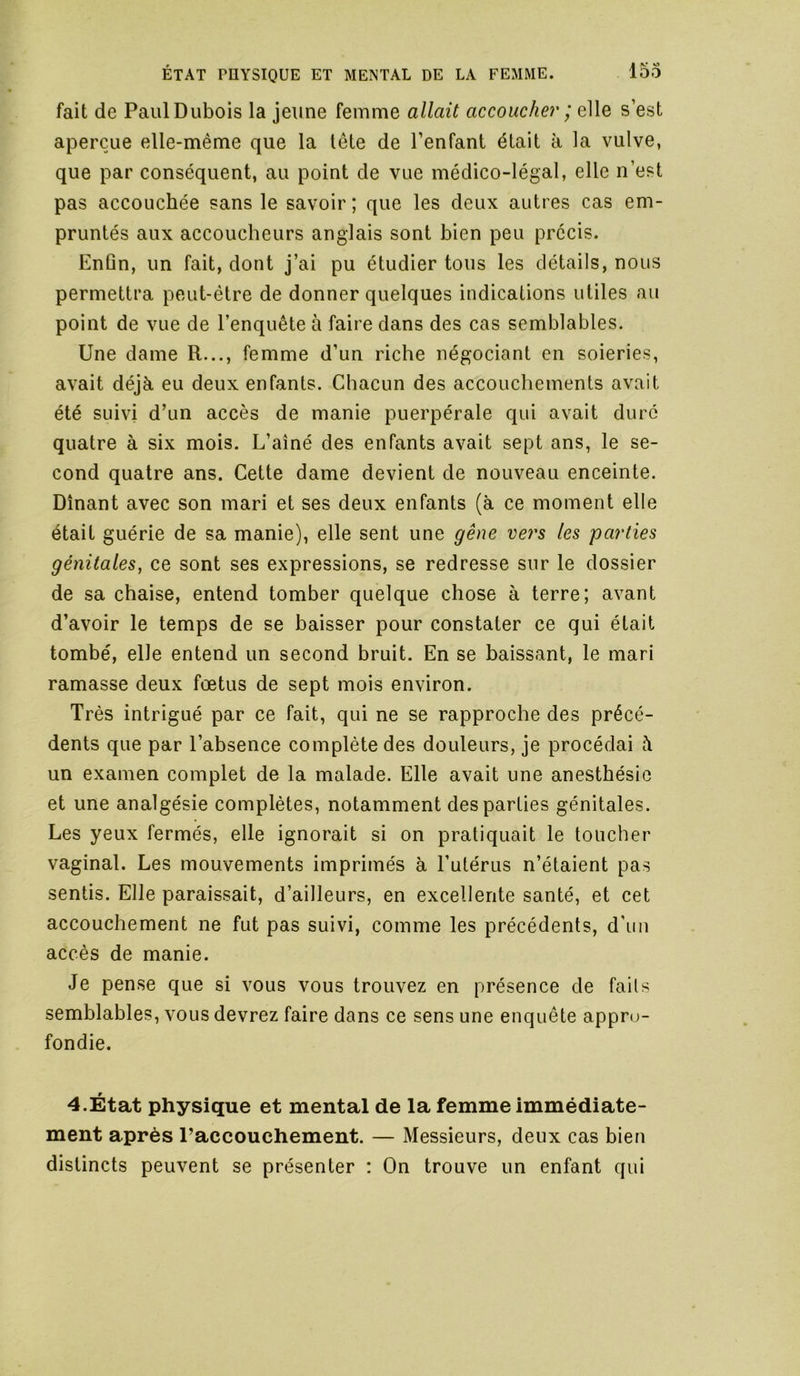 fait de Paul Dubois la jeune femme allait accoucher ; elle s’est aperçue elle-même que la tête de l’enfant était à la vulve, que par conséquent, au point de vue médico-légal, elle n’est pas accouchée sans le savoir; que les deux autres cas em- pruntés aux accoucheurs anglais sont bien peu précis. Enûn, un fait, dont j’ai pu étudier tous les détails, nous permettra peut-être de donner quelques indications utiles au point de vue de l’enquête à faire dans des cas semblables. Une dame R..., femme d’un riche négociant en soieries, avait déjà eu deux enfants. Chacun des accouchements avait été suivi d’un accès de manie puerpérale qui avait dure quatre à six mois. L’aîné des enfants avait sept ans, le se- cond quatre ans. Cette dame devient de nouveau enceinte. Dînant avec son mari et ses deux enfants (à ce moment elle était guérie de sa manie), elle sent une gêne vers les parties génitales, ce sont ses expressions, se redresse sur le dossier de sa chaise, entend tomber quelque chose à terre; avant d’avoir le temps de se baisser pour constater ce qui était tombé, elle entend un second bruit. En se baissant, le mari ramasse deux fœtus de sept mois environ. Très intrigué par ce fait, qui ne se rapproche des précé- dents que par l’absence complète des douleurs, je procédai à un examen complet de la malade. Elle avait une anesthésie et une analgésie complètes, notamment des parties génitales. Les yeux fermés, elle ignorait si on pratiquait le toucher vaginal. Les mouvements imprimés à l’utérus n’étaient pas sentis. Elle paraissait, d’ailleurs, en excellente santé, et cet accouchement ne fut pas suivi, comme les précédents, d'un accès de manie. Je pense que si vous vous trouvez en présence de faits semblables, vous devrez faire dans ce sens une enquête appro- fondie. 4.État physique et mental de la femme immédiate- ment après l’accouchement. — Messieurs, deux cas bien distincts peuvent se présenter : On trouve un enfant qui