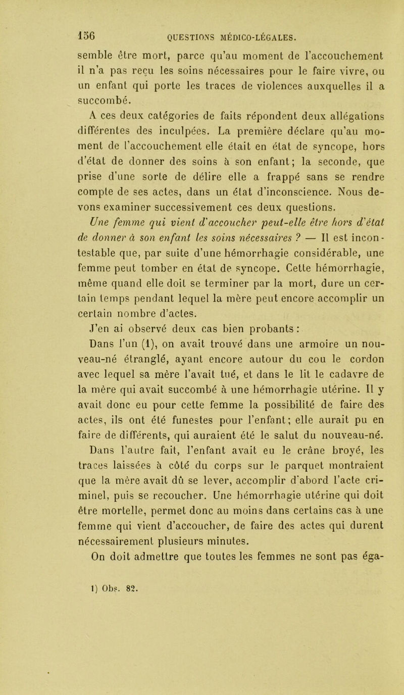 semble être mort, parce qu’au moment de l’accouchement il n’a pas reçu les soins nécessaires pour le faire vivre, ou un enfant qui porte les traces de violences auxquelles il a succombé. A ces deux catégories de faits répondent deux allégations différentes des inculpées. La première déclare qu’au mo- ment de l’accouchement elle était en état de syncope, hors d’état de donner des soins à son enfant; la seconde, que prise d’une sorte de délire elle a frappé sans se rendre compte de ses actes, dans un état d’inconscience. Nous de- vons examiner successivement ces deux questions. Une femme qui vient d'accoucher peut-elle être ho7's d'état de donner à son enfant les soins nécessaires ? — Il est incon- testable que, par suite d’une hémorrhagie considérable, une femme peut tomber en état de syncope. Cette hémorrhagie, même quand elle doit se terminer par la mort, dure un cer- tain temps pendant lequel la mère peut encore accomplir un certain nombre d’actes. J’en ai observé deux cas bien probants: Dans l’un (1), on avait trouvé dans une armoire un nou- veau-né étranglé, ayant encore autour du cou le cordon avec lequel sa mère l’avait tué, et dans le lit le cadavre de la mère qui avait succombé à une hémorrhagie utérine. Il y avait donc eu pour celte femme la possibilité de faire des actes, ils ont été funestes pour l’enfant; elle aurait pu en faire de différents, qui auraient été le salut du nouveau-né. Dans l’autre fait, l’enfant avait eu le crâne broyé, les traces laissées à côté du corps sur le parquet montraient que la mère avait dû se lever, accomplir d’abord l’acte cri- minel, puis se recoucher. Une hémorrhagie utérine qui doit être mortelle, permet donc au moins dans certains cas à une femme qui vient d’accoucher, de faire des actes qui durent nécessairement plusieurs minutes. On doit admettre que toutes les femmes ne sont pas éga- 1) Ob?. 82.