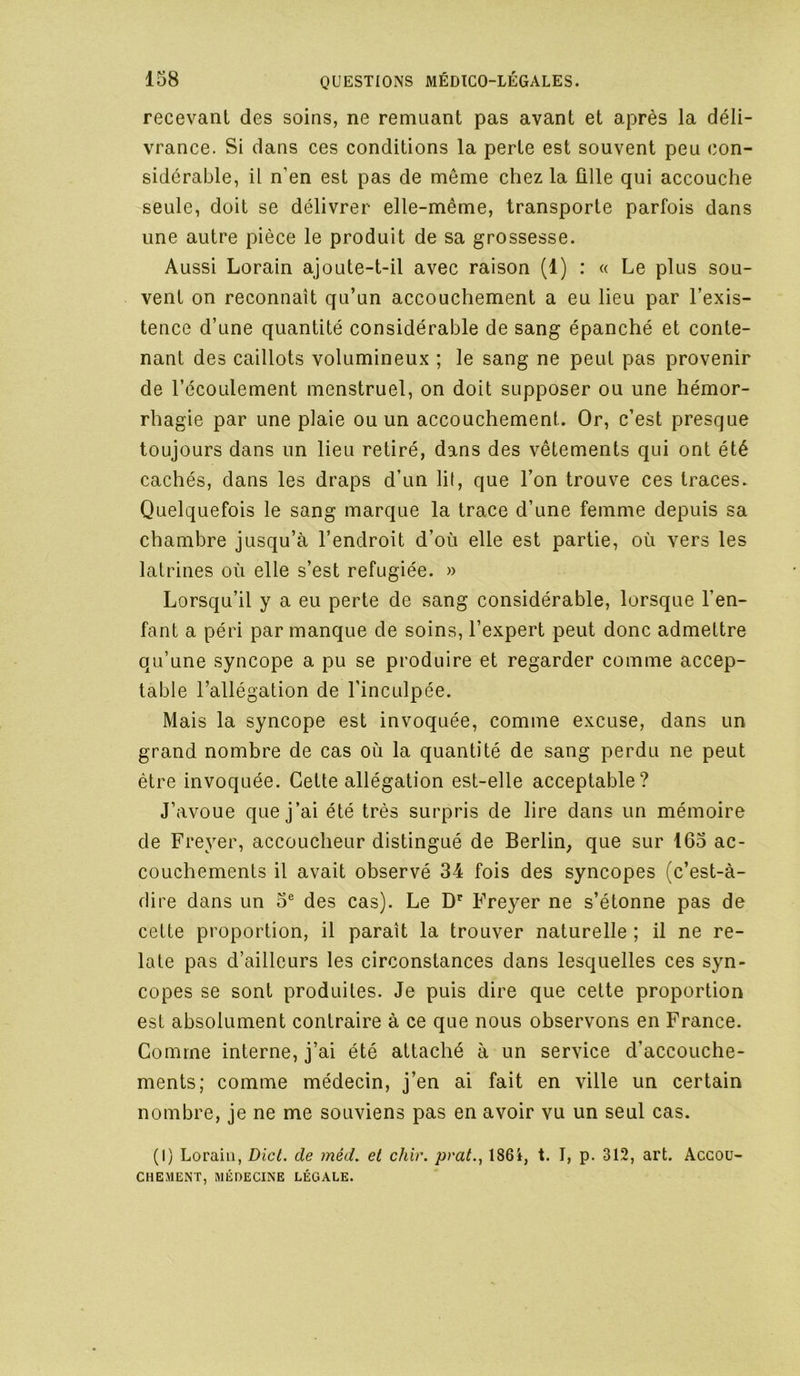 recevant des soins, ne remuant pas avant et après la déli- vrance. Si dans ces conditions la perte est souvent peu con- sidérable, il n’en est pas de même chez la fille qui accouche seule, doit se délivrer elle-même, transporte parfois dans une autre pièce le produit de sa grossesse. Aussi Lorain ajoute-t-il avec raison (1) : « Le plus sou- vent on reconnaît qu’un accouchement a eu lieu par l’exis- tence d’une quantité considérable de sang épanché et conte- nant des caillots volumineux ; le sang ne peut pas provenir de l’écoulement menstruel, on doit supposer ou une hémor- rhagie par une plaie ou un accouchement. Or, c’est presque toujours dans un lieu retiré, dans des vêtements qui ont été cachés, dans les draps d’un lit, que l’on trouve ces traces. Quelquefois le sang marque la trace d’une femme depuis sa chambre jusqu’à l’endroit d’où elle est partie, où vers les latrines où elle s’est réfugiée. » Lorsqu’il y a eu perte de sang considérable, lorsque l’en- fant a péri par manque de soins, l’expert peut donc admettre qu’une syncope a pu se produire et regarder comme accep- table l’allégation de l'inculpée. Mais la syncope est invoquée, comme excuse, dans un grand nombre de cas où la quantité de sang perdu ne peut être invoquée. Cette allégation est-elle acceptable? J’avoue que j’ai été très surpris de lire dans un mémoire de Freyer, accoucheur distingué de Berlin, que sur 165 ac- couchements il avait observé 34 fois des syncopes (c’est-à- dire dans un 5® des cas). Le D' Freyer ne s’étonne pas de cette proportion, il paraît la trouver naturelle ; il ne re- late pas d’ailleurs les circonstances dans lesquelles ces syn- copes se sont produites. Je puis dire que cette proportion est absolument contraire à ce que nous observons en France. Comme interne, j’ai été attaché à un service d’accouche- ments; comme médecin, j’en ai fait en ville un certain nombre, je ne me souviens pas en avoir vu un seul cas. (I) Lorain, Dicl. de méd, et chir, prat., 186i, t. I, p. 312, art. Accou- chement, MÉDECINE LÉGALE.