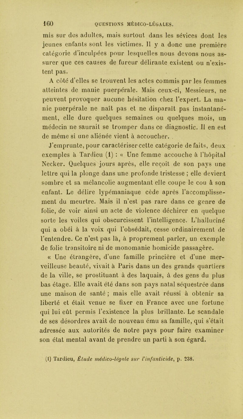 mis sur des adultes, mais surtout dans les sévices dont les jeunes enfants sont les victimes. Il y a donc une première catégorie d’inculpées pour lesquelles nous devons nous as- surer que ces causes de fureur délirante existent ou n’exis- tent pas. A coté d’elles se trouvent les actes commis par les femmes atteintes de manie puerpérale. Mais ceux-ci, Messieurs, ne peuvent provoquer aucune hésitation chez l’expert. La ma- nie puerpérale ne naît pas et ne disparaît pas instantané- ment, elle dure quelques semaines ou quelques mois, un médecin ne saurait se tromper dans ce diagnostic. Il en est de même si une aliénée vient à accoucher. . J’emprunte, pour caractériser cette catégorie défaits, deux exemples à Tardieu (1) : « Une femme accouche à l’hôpital Necker. Quelques jours après, elle reçoit de son pays une lettre qui la plonge dans une profonde tristesse ; elle devient sombre et sa mélancolie augmentant elle coupe le cou à son enfant. Le délire lypémaniaque cède après l’accomplisse- ment du meurtre. Mais il n’est pas rare dans ce genre de folie, de voir ainsi un acte de violence déchirer en quelque soi'te les voiles qui obscurcissent l’intelligence. L’halluciné qui a obéi à la voix qui l’obsédait, cesse ordinairement de l’entendre. Ce n’est pas là, à proprement parler, un exemple de folie transitoire ni de monomanie homicide passagère. « Une étrangère, d’une famille princière et d’une mer- veilleuse beauté, vivait à Paris dans un des grands quartiers de la ville, se prostituant à des laquais, à des gens du plus bas étage. Elle avait été dans son pays natal séquestrée dans une maison de santé ; mais elle avait réussi à obtenir sa liberté et était venue se fixer en France avec une fortune qui lui eût permis l’existence la plus brillante. Le scandale de ses désordres avait de nouveau ému sa famille, qui s’était adressée aux autorités de notre pays pour faire examiner son état mental avant de prendre un parti à son égard. (1) Tardieu, Étude médico-légale siu' rinfa?ilicide, p. 238.
