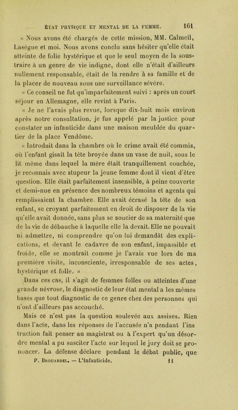 <( Nous avons été chargés de celle mission, MM. Calmeil, Lasègue el moi. Nous avons conclu sans hésiler qu’elle élait alteinle de folie hyslérique el que le seul moyen de la sous- Iraire à un genre de vie indigne, dont elle n’élait d’ailleurs nullement responsable, élait de la rendre à sa famille et de la placer de nouveau sous une surveillance sévère. « Ce conseil ne fut qu’imparfaitement suivi : après un court séjour en Allemagne, elle revint à Paris. « Je ne l’avais plus revue, lorsque dix-huit mois environ après notre consultation, je fus appelé par la justice pour constater un infanticide dans une maison meublée du quar- tier de la place Vendôme. « Introduit dans la chambre où le crime avait été commis, où l’enfant gisait la tête broyée dans un vase de nuit, sous le lit même dans lequel la mère était tranquillement couchée, je reconnais avec stupeur la jeune femme dont il vient d’être question. Elle était parfaitement insensible, à peine couverte et demi-nue en présence des nombreux témoins et agents qui remplissaient la chambre. Elle avait écrasé la tête de son enfant, se croyant parfaitement en droit de disposer de la vie qu’elle avait donnée, sans plus se soucier de sa maternité que de la vie de débauche à laquelle elle la devait. Elle ne pouvait ni admettre, ni comprendre qu’on lui demandât des expli- cations, et devant le cadavre de son enfant, impassible et froide, elle se montrait comme je l’avais vue lors de ma première visite, inconsciente, irresponsable de ses actes, hystérique et folle. » Dans ces cas, il s’agit de femmes folles ou atteintes d’une grande névrose, le diagnostic de leur état mental a les mêmes bases que tout diagnostic de ce genre chez des personnes qui n’ont d’ailleurs pas accouché. Mais ce n’est pas la question soulevée aux assises. Rien dans l’acte, dans les réponses de l’accusée n’a pendant Lins truction fait penser au magistrat ou à l’expert qu’un désor- dre mental a pu susciter l’acte sur lequel le jury doit se pro- noncer. La défense déclare pendant le débat public, que P. Brouardel, — L’Infanticide. j 1