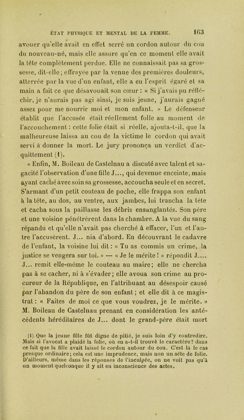 avouer ([u’elle avait en etlet serré un cordon autour du cou du nouveau-né, mais elle assure qu’en ce moment elle avait la tête complètement perdue. Elle ne connaissait pas sa gros- sesse, dit-elle; elTrayée par la venue des premières douleurs, atterrée par la vue d’un enfant, elle a eu l’esprit égaré et sa main a fait ce que désavouait son cœur : « Si j’avais pu réllé- cbir, je n’aurais pas agi ainsi, je suis jeune, j’aurais gagné assez pour me nourrir moi et mon enfant. » Le défenseur établit que l’accusée était réellement folle au moment de raccouchement : cette folie était si réelle, ajouta-t-il, que la malheureuse laissa au cou de la victime le cordon qui avait servi a donner la mort. Le jury prononça un verdict d’ac- quittement (1). « Enfin, M. Boileau de Castelnau a discuté avec talent et sa- gacité l’observation d’une fille J..., qui devenue enceinte, mais ayant caché avec soin sa grossesse, accoucha seule et en secret. S’armant d’un petit couteau de poche, elle frappa son enfant à la tète, au dos, au ventre, aux jambes, lui trancha la tète et cacha sous la paillasse les débris ensanglantés. Son père et une voisine pénétrèrent dans la chambre. A la vue du sang répandu et qu’elle n’avait pas cherché à effacer, f un et l’au- tre l’accusèrent. J... nia d’abord. En découvrant le cadavre de l’enfant, la voisine lui dit : « Tu as commis un crime, la justice se vengera sur toi. » — « Je le mérite ! » répondit J J... remit elle-même le couteau au maire; elle ne chercha pas à se cacher, ni à s’évader; elle avoua son crime au pro- cureur de la République, en l’attribuant au désespoir causé par l’abandon du père de son enfant ; et elle dit à ce magis- trat : « Faites de moi ce que vous voudrez, je le mérite. » M. Boileau de Castelnau prenant en considération les anté- cédents héréditaires de J... dont le grand-père était mort (1) Que la jeune fille fût digne de pitié, je suis loin d’y contredire. Mais si l’avocat a plaidé la folie, où en a-t-il trouvé le caractère? dans ce fait que la fille avait laissé le cordon autour du cou. C’est là le cas presque ordinaire; cela est une imprudence, mais non un aéte de folie. D’ailleurs, même dans les réponses de l’inculpée, on ne voit pas qu’à un moment quelconque il y ait eu inconscience des actes.