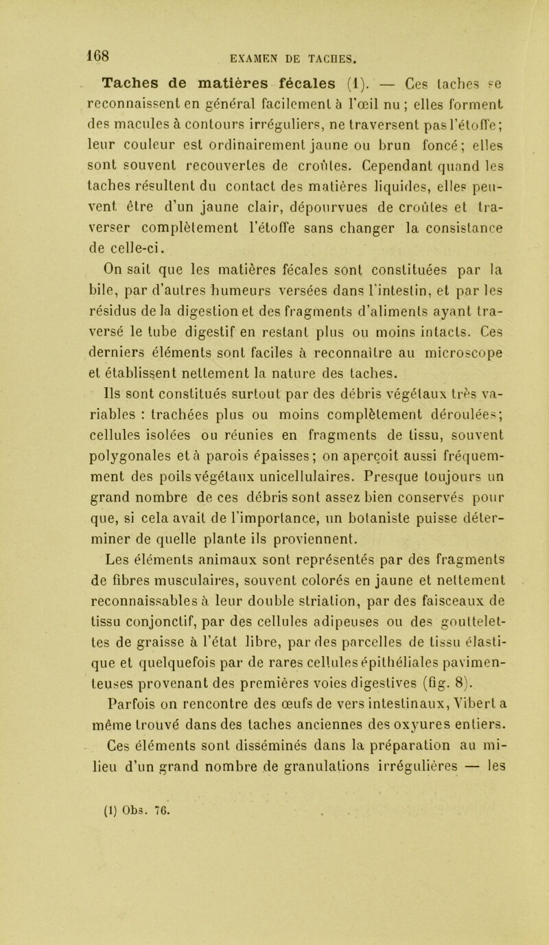 Taches de matières fécales (1). — Ces taches se reconnaissent en général facilement à l’œil nu ; elles forment des macules à contours irréguliers, ne traversent pas l’étoffe; leur couleur est ordinairement jaune ou brun foncé; elles sont souvent recouvertes de croûtes. Cependant quand les taches résultent du contact des matières liquides, elles peu- vent être d’un jaune clair, dépourvues de croûtes et tra- verser complètement l’étoffe sans changer la consistance de celle-ci. On sait que les matières fécales sont constituées par la bile, par d’autres humeurs versées dans l’intestin, et par les résidus delà digestion et des fragments d’aliments ayant tra- versé le tube digestif en restant plus ou moins intacts. Ces derniers éléments sont faciles à reconnaître au microscope et établissent nettement la nature des taches. Ils sont constitués surtout par des débris végétaux très va- riables : trachées plus ou moins complètement déroulées; cellules isolées ou réunies en fragments de tissu, souvent polygonales et à parois épaisses; on aperçoit aussi fréquem- ment des poils végétaux unicellulaires. Presque toujours un grand nombre de ces débris sont assez bien conservés pour que, si cela avait de l’importance, un botaniste puisse déter- miner de quelle plante ils proviennent. Les éléments animaux sont représentés par des fragments de fibres musculaires, souvent colorés en jaune et nettement reconnaissables à leur double striation, par des faisceaux de tissu conjonctif, par des cellules adipeuses ou des gouttelet- tes de graisse à l’état libre, par des parcelles de tissu élasti- que et quelquefois par de rares cellules épithéliales pavimen- teuses provenant des premières voies digestives (üg. 8). Parfois on rencontre des œufs de vers intestinaux, Yibert a même trouvé dans des taches anciennes des oxyures entiers. Ces éléments sont disséminés dans la préparation au mi- lieu d’un grand nombre de granulations irrégulières — les (1) Ob3. 76.