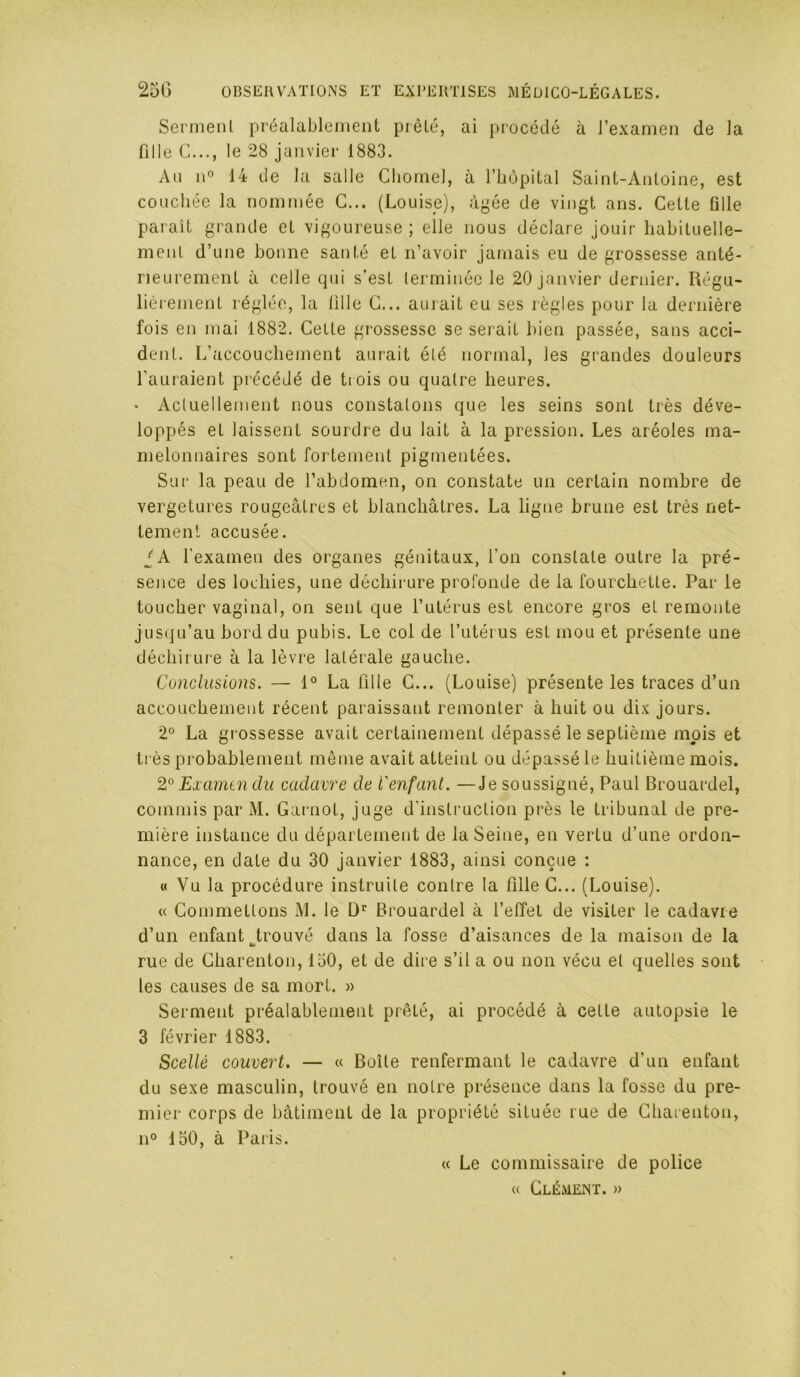 Sermenl préalablement prêté, ai procédé à l’examen de la fille G..., le 28 janvier 1883. An n° 14 de la salle Cliomel, à l’bùpital Saint-Antoine, est couchée la nommée C... (Louise), àj'ée de vingt ans. Cette fille parait grande et vigoureuse ; elle nous déclare Jouir habituelle- ment d’une bonne santé et n’avoir jamais eu de grossesse anté- rieurement à celle qui s’est terminée le 20 janvier dernier. Régu- lièrement réglée, la lille G... aurait eu ses règles pour la dernière fois en mai 1882, Cette grossesse se serait bien passée, sans acci- dent. L’accouchement aiu'ait été normal, les grandes douleurs l’auraient précédé de trois ou quatre heures. • Actuellement nous constatons que les seins sont très déve- loppés et laissent sourdre du lait à la pression. Les aréoles ma- melonnaires sont fortement pigmentées. Sur la peau de l’abdomen, on constate un certain nombre de vergetures rougeâtres et blanchâtres. La ligne brune est très net- tement accusée. ^'A l’examen des organes génitaux, l’on constate outre la pré- sence des lochies, une déchirure profonde de la fourchette. Par le toucher vaginal, on sent que l’utérus est encore gros et remonte jusqu’au bord du pubis. Le col de l’utérus est mou et présente une déchirure à la lèvre latérale gauche. Conclusions. — La fille G... (Louise) présente les traces d’un accouchement récent paraissant remonter à huit ou dix jours. 2° La grossesse avait certainement dépassé le septième mois et ti ès probablement même avait atteint ou dépassé le huitième mois. 2^^ Examen du cadavre de l'enfant. —Je soussigné, Paul Brouardel, commis par M. Garnot, juge d'instruction près le tribunal de pre- mière instance du département de la Seine, en vertu d’une ordon- nance, en date du 30 janvier 1883, ainsi conçue : « Vu la procédure instruite contre la fille G... (Louise). U Gommettons M. le Brouardel à l’elîet de visiter le cadavre d’un enfant trouvé dans la fosse d’aisances de la maison de la rue de Gharenton, 150, et de dire s’il a ou non vécu et quelles sont les causes de sa mort. » Serment préalablement prêté, ai procédé à cette autopsie le 3 février 1883. Scellé couvert. — « Boîte renfermant le cadavre d’un enfant du sexe masculin, trouvé en notre présence dans la fosse du pre- mier corps de bâtiment de la propriété située rue de Gharenton, 11° 150, à Paris. « Le commissaire de police (( Clément. »