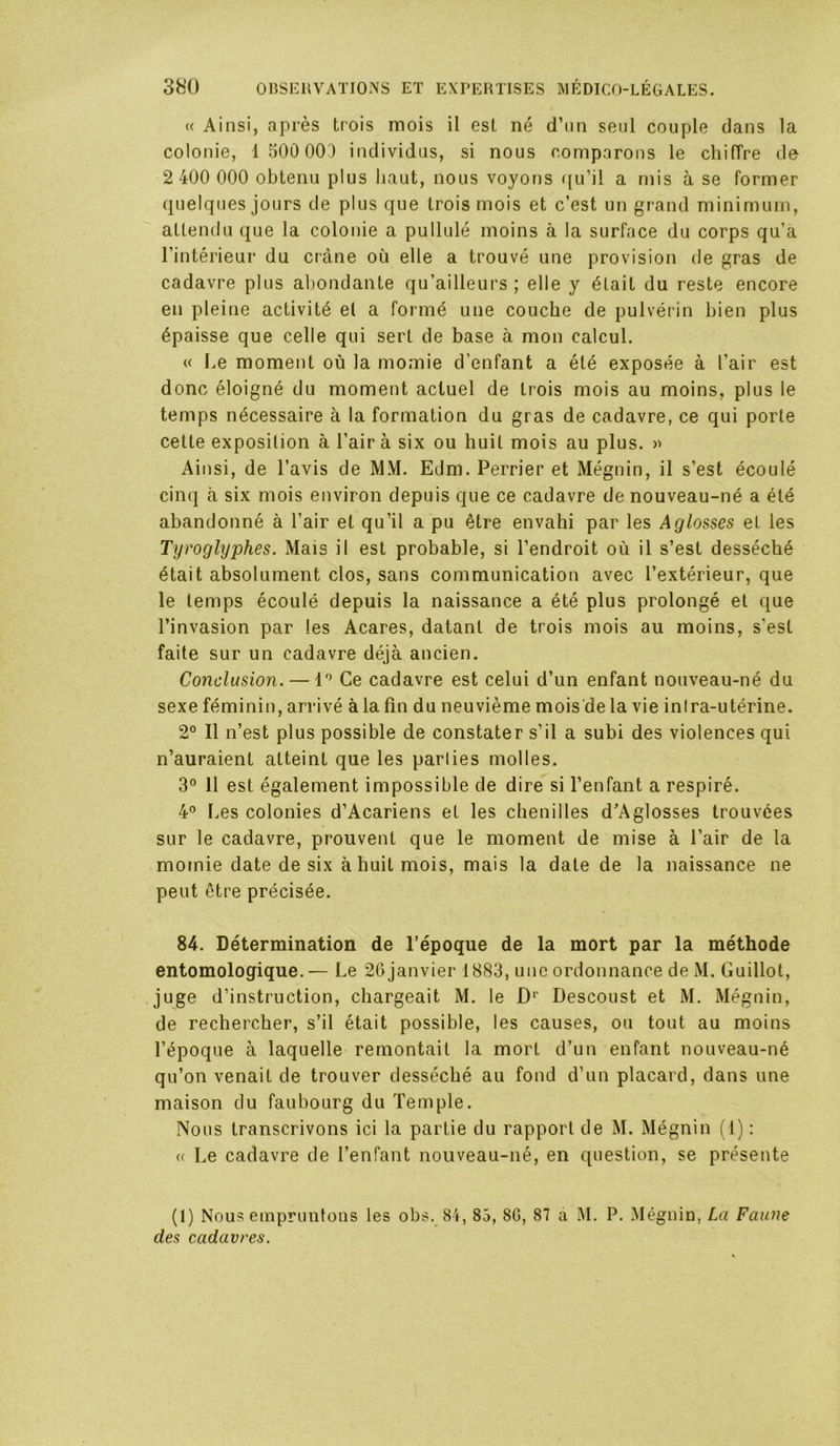 « Ainsi, après trois mois il est né d’un seul couple dans la colonie, 1 500 00^) individus, si nous comparons le chiiïre de 2 400 000 obtenu plus haut, nous voyons ({u’il a mis à se former quelques jours de plus que trois mois et c’est un grand minimum, attendu que la colonie a pullulé moins à la surface du corps qu’à l’intérieur du crâne où elle a trouvé une provision de gras de cadavre plus abondante qu’ailleurs ; elle y était du reste encore en pleine activité et a formé une couche de pulvérin bien plus épaisse que celle qui sert de base à mon calcul. « Le moment où la momie d’enfant a été exposée à l’air est donc éloigné du moment actuel de trois mois au moins, plus le temps nécessaire à la formation du gras de cadavre, ce qui porte cette exposition à l’air à six ou huit mois au plus. » Ainsi, de l’avis de MM. Edm. Perrier et Mégnin, il s’est écoulé cinq à six mois environ depuis que ce cadavre de nouveau-né a été abandonné à l’air et qu’il a pu être envahi par les Aglosses et les Tyroglyphes. Mais il est probable, si l’endroit où il s’est desséché était absolument clos, sans communication avec l’extérieur, que le temps écoulé depuis la naissance a été plus prolongé et que l’invasion par les Acares, datant de trois mois au moins, s’est faite sur un cadavre déjà ancien. Conclusion. — 1'^ Ce cadavre est celui d’un enfant nouveau-né du sexe féminin, arrivé à la fin du neuvième mois'dela vie inira-utérine. 2° Il n’est plus possible de constater s’il a subi des violences qui n’auraient atteint que les parties molles. 3° 11 est également impossible de dire si l’enfant a respiré. 4° Les colonies d’Acariens et les chenilles d’Aglosses trouvées sur le cadavre, prouvent que le moment de mise à l’air de la momie date de six à huit mois, mais la date de la naissance ne peut être précisée. 84. Détermination de l’époque de la mort par la méthode entomologique.— Le 26 janvier 1883, une ordonnance de M. Guillot, juge d’instruction, chargeait M. le D** Descoust et M. Mégnin, de rechercher, s’il était possible, les causes, ou tout au moins l’époque à laquelle remontait la mort d’un enfant nouveau-né qu’on venait de trouver desséché au fond d’un placard, dans une maison du faubourg du Temple. Nous transcrivons ici la partie du rapport de M. Mégnin (1) ; (( Le cadavre de l’enfant nouveau-né, en question, se présente (1) Nous empruntons les obs. 84, 85, 8G, 87 à M. P. Mégnin, La Faune des cadavres.