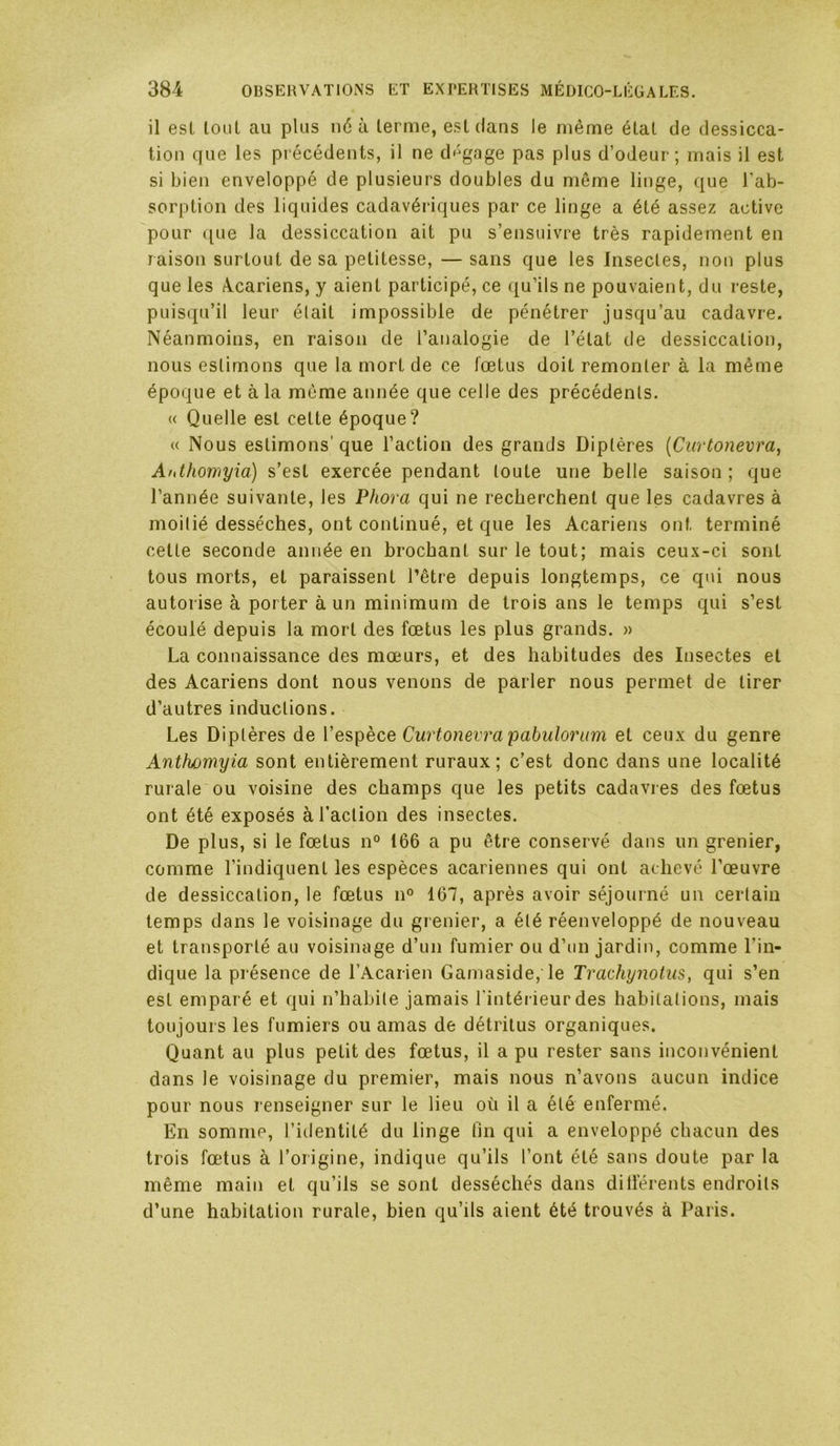 il est tout au plus ii6 ù terme, est dans le même état de dessicca- tion que les précédents, il ne d'-gage pas plus d’odeur; mais il est si bien enveloppé de plusieurs doubles du même linge, que l’ab- sorption des liquides cadavériques par ce linge a été assez active pour que la dessiccation ait pu s’ensuivre très rapidement en raison surtout de sa petitesse, — sans que les Insectes, non plus que les Acariens, y aient participé, ce qu’ils ne pouvaient, du reste, puisqu’il leur était impossible de pénétrer jusqu’au cadavre. Néanmoins, en raison de l’analogie de l’état de dessiccation, nous estimons que la mort de ce fœtus doit remonter à la même époque et à la même année que celle des précédents. « Quelle est cette époque? « Nous estimons’ que l’action des grands Diptères {Ciirtonevra, Ahthowyia) s’est exercée pendant toute une belle saison; que l’année suivante, les Phora qui ne recherchent que les cadavres à moitié desséches, ont continué, et que les Acariens ont terminé cette seconde année en brochant sur le tout; mais ceu.\-ci sont tous morts, et paraissent l’être depuis longtemps, ce qui nous autorise à porter à un minimum de trois ans le temps qui s’est écoulé depuis la mort des fœtus les plus grands. » La connaissance des mœurs, et des habitudes des Insectes et des Acariens dont nous venons de parler nous permet de tirer d’autres inductions. Les Diptères de l’espèce Curtonevrapabuloriim et ceux du genre Anthomyia sont entièrement ruraux; c’est donc dans une localité rurale ou voisine des champs que les petits cadavres des fœtus ont été exposés à l’action des insectes. De plus, si le fœtus n° 166 a pu être conservé dans un grenier, comme l’indiquent les espèces acariennes qui ont achevé l’œuvre de dessiccation, le fœtus n° 167, après avoir séjourné un cerlain temps dans le voisinage du grenier, a élé réenveloppé de nouveau et transporté au voisinage d’un fumier ou d’un jardin, comme l’in- dique la présence de l’Acarien Gamaside, le Trachynohis, qui s’en est emparé et qui n’habite jamais l'intérieur des habitations, mais toujours les fumiers ou amas de détritus organiques. Quant au plus petit des fœtus, il a pu rester sans inconvénient dans le voisinage du premier, mais nous n’avons aucun indice pour nous renseigner sur le lieu où il a été enfermé. En somme, l’identité du linge lin qui a enveloppé chacun des trois fœtus à l’origine, indique qu’ils l’ont été sans doute par la même main et qu’ils se sont desséchés dans ditférents endroits d’une habitation rurale, bien qu’ils aient été trouvés à Paris.