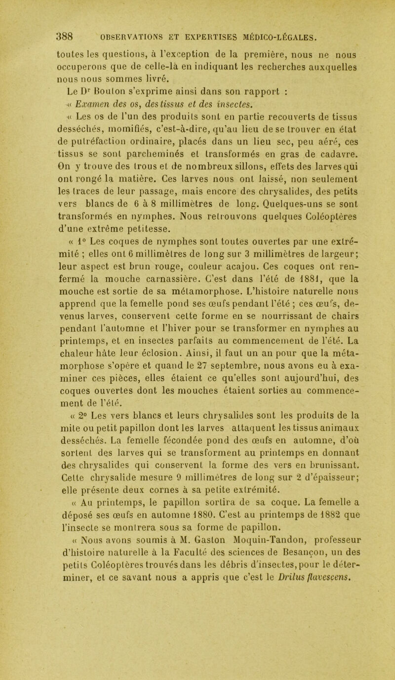 toutes les questions, à l’exception de la première, nous ne nous occuperons que de celle-là en indiquant les recherches auxquelles nous nous sommes livré. Le D’’ Boulon s’exprime ainsi dans son rapport : « Examen des os, des tissus et des insectes. a Les os de l’un des produits sont en partie recouverts de tissus desséchés, momiQés, c’est-à-dire, qu’au lieu de se trouver en état de putréfaction ordinaire, placés dans un lieu sec, peu aéré, ces tissus se sont parcheminés et transformés en gras de cadavre. On y trouve des trous et de nombreux sillons, effets des larves qui ont rongé la matière. Ces larves nous ont laissé, non seulement les traces de leur passage, mais encore des chrysalides, des petits vers blancs de 6 à 8 millimètres de long. Quelques-uns se sont transformés en nymphes. Nous retrouvons quelques Coléoptères d’une extrême petitesse. « 1° Les coques de nymphes sont toutes ouvertes par une extré- mité ; elles ont 6 millimètres de long sur 3 millimètres de largeur; leur aspect est brun rouge, couleur acajou. Ces coques ont ren- fermé la mouche carnassière. C’est dans l’été de 1881, que la mouche est sortie de sa métamorphose. L’histoire naturelle nous apprend que la femelle pond ses œufs pendant l’été ; ces œu^s, de- venus larves, conservent cette forme en se nourrissant de chairs pendant l’automne et l’hiver pour se transformer en nymphes au printemps, et en insectes parfaits au commencement de l’été. La chaleur hâte leur éclosion. Ainsi, il faut un an pour que la méta- morphose s’opère et quand le 27 septembre, nous avons eu à exa- miner ces pièces, elles étaient ce qu’elles sont aujourd’hui, des coques ouvertes dont les mouches étaient sorties au commence- ment de l’été. « 2° Les vers blancs et leurs chrysalides sont les produits de la mite ou petit papillon dont les larves attaquent les tissus aniinaux desséchés. La femelle fécondée pond des œufs en automne, d’où sortent des larves qui se transforment au printemps en donnant des chrysalides qui conservent la forme des vers en brunissant. Celte chrysalide mesure 9 millimètres de long sur 2 d’épaisseur; elle présente deux cornes à sa petite extrémité. « Au printemps, le papillon sortira de sa coque. La femelle a déposé ses œufs en automne 1880. C’est au piintemps de 1882 que l’insecte se montrera sous sa forme de papillon. « Nous avons soumis à M. Gaston Moquin-Tandon, professeur d’histoire naturelle à la Faculté des sciences de Besançon, un des petits Coléoptères trouvés dans les débris d'insectes, pour le déter- miner, et ce savant nous a appris que c’est le Drilus flavescens.