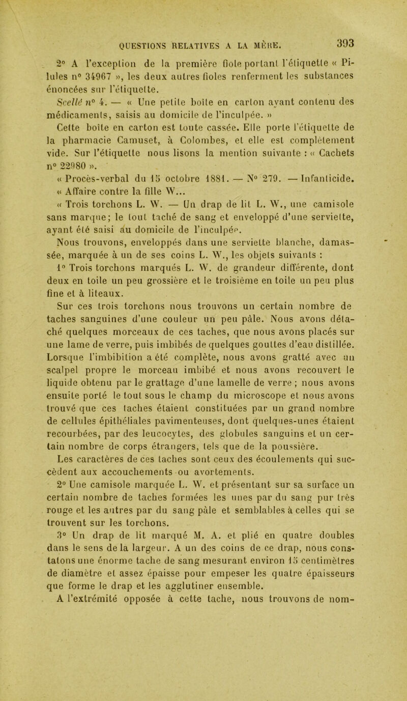 2° A l’exceplion de la première fiole portanl l’éliqnetle « Pi- lules n° 34967 », les deux autres fioles renferment les substances énoncées sur rétiqiiette. Scellé 71° 4. — « Une petite boîte en carton ayant contenu des médicaments, saisis au domicile de l’inculpée. » Cette boîte en carton est toute cassée. Elle porte l’étiquette de la pharmacie Camuset, à Colombes, et elle est complètement vide. Sur l’étiquette nous lisons la mention suivante : « Cachets n° 22980 ». «Procès-verbal du 15 octobre 1881. — 279. —Infanticide. « AlTaire contre la fille W... « Trois torchons L. W. — Un drap de lit L. W., une camisole sans marque; le tout taché de sang et enveloppé d’une serviette, ayant été saisi au domicile de l’inculpée. Nous trouvons, enveloppés dans une serviette blanche, damas- sée, marquée à un de ses coins L. W., les objets suivants : 1° Trois torchons marqués L. W. de grandeur différente, dont deux en toile un peu grossière et le troisième en toile un peu plus fine et à liteaux. Sur ces trois torchons nous trouvons un certain nombre de taches sanguines d’une couleur un peu pâle. Nous avons déta- ché quelques morceaux de ces taches, que nous avons placés sur une lame de verre, puis imbibés de quelques gouttes d’eau distillée. Lorsque l’imbibition a été complète, nous avons gratté avec un scalpel propre le morceau imbibé et nous avons recouvert le liquide obtenu par le grattage d’une lamelle de verre ; nous avons ensuite porté le tout sous le champ du microscope et nous avons trouvé que ces taches étaient constituées par un grand nombre de cellules épithéliales pavimenteuses, dont quelques-unes étaient recourbées, par des leucocytes, des globules sanguins et un cer- tain nombre de corps étrangers, tels que de la poussière. Les caractères de ces taches sont ceux des écoulements qui suc- cèdent aux accouchements ou avortements. 2° Une camisole marquée L. W. et présentant sur sa surface un certain nombre de taches formées les unes par du sang pur très rouge et les autres par du sang pâle et semblables à celles qui se trouvent sur les torchons. 3° Un drap de lit marqué M. A. et plié en quatre doubles dans le sens delà largeuiu A un des coins de ce drap, nous cons- tatons une énorme tache de sang mesurant environ 15 centimètres de diamètre et assez épaisse pour empeser les quatre épaisseurs que forme le drap et les agglutiner ensemble. A l’extrémité opposée à cette tache, nous trouvons de nom-