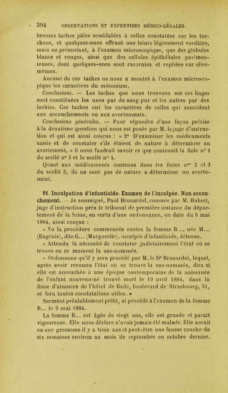 breiises taches pâles semblables à celles constalées sur les tor- chons, et quelques-unes offrant une teinle légèrement verdâtre, mais ne présentant, à l’examen microscopique, que des globules blancs et rouges, ainsi que des cellules épithéliales pavimen- leuses, dont quelques-unes sont racornies et repliées sur elles- mêmes. Aucune de ces taches ne nous a montré à l’examen microsco- pique les caraclères du méconium. Conclusions. — Les taches que nous trouvons sur ces linges sont constituées les unes par du sang pur et les autres par des lochies. Ces taches ont les caraclères de celles qui succèdent aux accouchements ou aux avortements. Conclusions générales. — Pour répondre d’une façon précise à la deuxième question qui nous est posée par M. lejuge d’inslruc- tion et qui est ainsi conçue : « 2“ D’examiner les médicaments saisis et de constater s’ils étaient de nature à déterminer un avortement, » il nous faudrait savoir ce que contenait la fiole n° 1 du scellé n® 3 et le scellé n° 4. Quant aux médicaments contenus dans les fioles n°® 2 et 3 du scellé 3, ils ne sont pas de nature à déterminer un avorte- ment. 91. Inculpation d’infanticide. Examen de l'inculpée. Non accou- chement. — Je soussigné, Paul Brouardel, commis par M. Habert, juge d’instruction près le tribunal de première instance du dépar- tement de la Seine, en vertu d’une ordonnance, en date du 6 mai 1884, ainsi conçue : « Vu la procédure commencée contre la femme B..., née M... (Eugénie), dite G... (Marguerite), inculpée d’infanticide, détenue. « Attendu la nécessité de constater judiciairement l’état où se trouve en ce moment la sus-nommée. (( Ordonnons qu’il y sera procédé par M. le D* Brouardel, lequel, après avoir reconnu l’état où se trouve la sus-nommée, dira si elle est accouchée à une époque contemporaine de la naissance de l’enfant nouveau-né trouvé mort le 19 avril 1884, dans la fosse d’aisances de l’hôtel de Bade, boulevard de'Strasbourg, 51, et fera toutes constatations utiles. » Serment préalablement prêté, ai procédé à l’examen de la femme B... le 9 mai 1884. La femme B... est âgée de vingt ans, elle est grande et paraît vigoureuse. Elle nous déclare n’avoirjamais été malade. Elle aurait eu une grossesse il y a trois ans et peut-être une fausse couche'de six semaines environ au mois *de septembre ou octobre dernier.