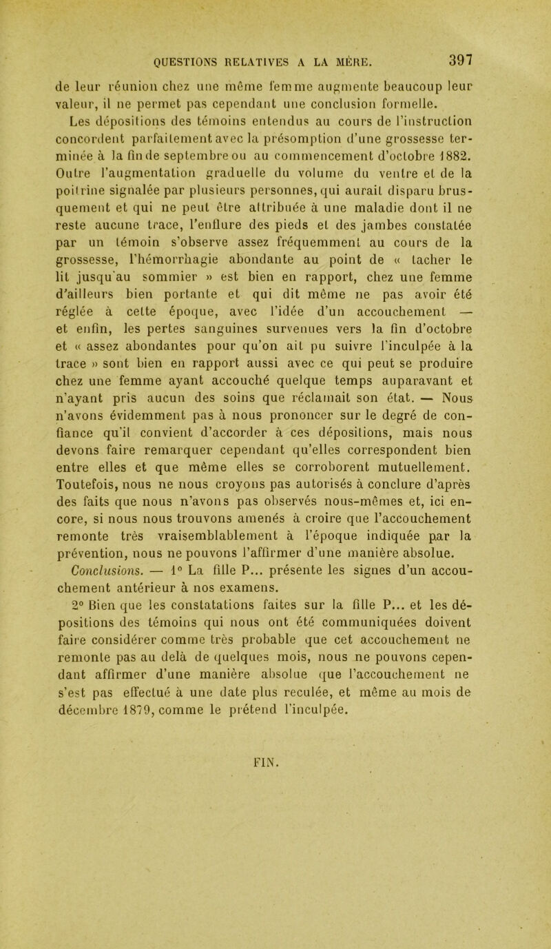 de leur réunion chez une môme femme augmente beaucoup leur valeur, il ne permet pas cependant une conclusion formelle. Les dépositions des témoins entendus au cours de l’instruction concordent parfaitement avec la présomption d’une grossesse ter- minée à la fin de septembre ou au commencement d’octobre 1882. Outre l’augmentation graduelle du volume du ventre et de la poitrine signalée par plusieurs personnes, qui aurait disparu brus- quement et qui ne peut être attribuée à une maladie dont il ne reste aucune trace, l’enflure des pieds et des jambes constatée par un témoin s’observe assez fréquemment au cours de la grossesse, l’hémorrhagie abondante au point de « tacher le lit jusqu'au sommier » est bien en rapport, chez une femme d'ailleurs bien portante et qui dit môme ne pas avoir été réglée à cette époque, avec l’idée d’un accouchement — et enfin, les pertes sanguines survenues vers la fin d’octobre et « assez abondantes pour qu’on ail pu suivre l’inculpée à la trace » sont bien en rapport aussi avec ce qui peut se produire chez une femme ayant accouché quelque temps auparavant et n’ayant pris aucun des soins que réclamait son état. — Nous n’avons évidemment pas à nous prononcer sur le degré de con- fiance qu’il convient d’accorder à ces dépositions, mais nous devons faire remarquer cependant qu’elles correspondent bien entre elles et que même elles se corroborent mutuellement. Toutefois, nous ne nous croyons pas autorisés à conclure d’après des faits que nous n’avons pas observés nous-mêmes et, ici en- core, si nous nous trouvons amenés à croire que l’accouchement remonte très vraisemblablement à l’époque indiquée p,ar la prévention, nous ne pouvons l’affirmer d’une manière absolue. Conclusions. — 1° La fille P... présente les signes d’un accou- chement antérieur à nos examens. 2° Bien que les constatations faites sur la fille P... et les dé- positions des témoins qui nous ont été communiquées doivent faire considérer comme très probable que cet accouchement ne remonte pas au delà de quelques mois, nous ne pouvons cepen- dant affirmer d’une manière absolue que l’accouchement ne s’est pas effectué à une date plus reculée, et même au mois de décembre 1879, comme le piétend l’inculpée. FIN.