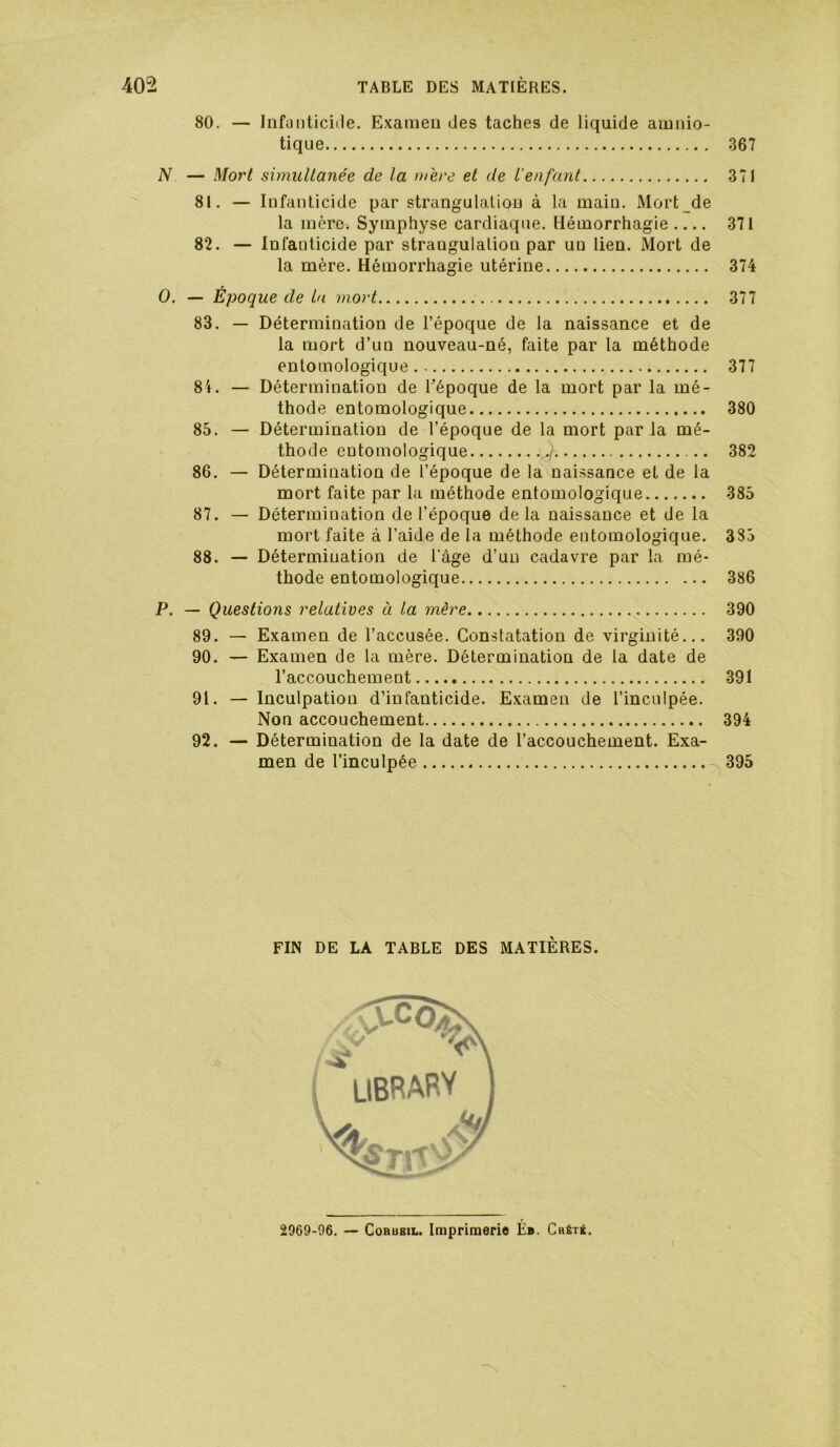 80. — Infunticiile. Examen des taches de liquide amnio- tique 367 N — Morl simuUanée de la mère et de L'enfant 371 81. — Infanticide par strangulation à la main. Mort de la mère. Symphyse cardiaque. Hémorrhagie 371 82. — Infanticide par strangulation par un tien. Mort de la mère. Hémorrhagie utérine 374 O. — Époque de La mort 377 83. — Détermination de l’époque de la naissance et de la mort d’un nouveau-né, faite par la méthode enlomologique 377 84. — Détermination de Tépoque de la mort par la mé- thode entomologique 380 85. — Détermination de l’époque de la mort par la mé- thode entomologique 382 86. — Détermination de l’époque de la naissance et de la mort faite par la méthode entomologique 385 87. — Détermination de l’époque de la naissance et de la mort faite à l’aide de la méthode entomologique. 385 88. — Détermination de l’àge d’un cadavre par la mé- thode entomologique 386 P. — Questions relatives à La mère 390 89. — Examen de l’accusée. Constatation de virginité... 390 90. — Examen de la mère. Détermination de la date de l’accouchement 391 91. — Inculpation d’infanticide. Examen de l’inculpée. Non accouchement 394 92. — Détermination de la date de l’accouchement. Exa- men de l’inculpée 395 FIN DE LA TABLE DES MATIÈRES. 2969-06. — CoRUBiL. Imprimerie É». Crêté.