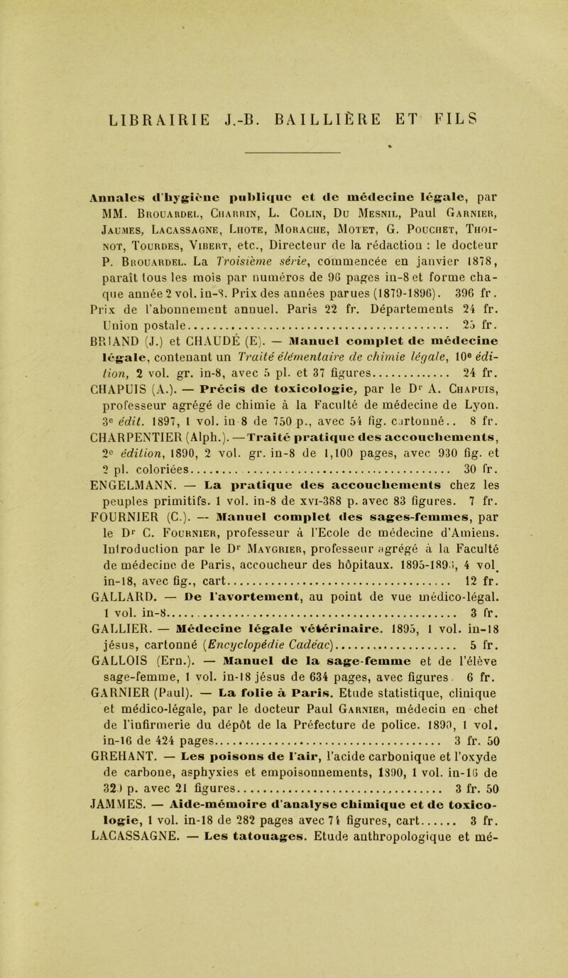 LIBRAIRIE J.-B. BAILLIÈRE ET FILS Annales d’hygîÀ'ne publique et de médecine legale, par MM. Buouardel, Cuarrin, L. Colin, Du Mesnil, Paul Garnier, Jaumes, Lacassagne, Liiote, Moraciie, Motet, G. Pouciiet, Thoi- NOT, Tourdes, Vibert, etc.. Directeur de la rédactiou : le docteur P. Brouardel. La Troisième série, commencée en janvier 1878, paraît tous les mois par numéros de 90 pages iu-8 et forme cha- que année 2 vol. in-S. Prix des années parues (1879-1896). 396 fr . Prix de rabonnement annuel. Paris 22 fr. Départements 24 fr. Lnion postale 23 fr. BPilAND (J.) et CHAUDÉ (E). — Manuel complet de médecine légale, contenant un Traité élémentaire de chimie légale, 10® édi- tion, 2 vol. gr. in-8, avec .3 pl. et 37 figures 24 fr. CHAPUIS (A.). — Précis de toxicologie, par le D^ A. Chapuis, professeur agrégé de chimie à la Faculté de médecine de Lyon. 3® édit. 1897, 1 vol. in 8 de 750 p., avec 54 fig. cartonné.. 8 fr. CHARPENTIER (Alph.). —Traité pratique des accouchements, 2® édition, 1890, 2 vol. gr. in-8 de 1,100 pages, avec 930 fig. et 2 pl. coloriées 30 fr. ENGELMANN. — La pratique des accouchements chez les peuples primitifs. 1 vol. in-8 de xvi-388 p. avec 83 figures. 7 fr. FOURNIER (C ). — Manuel complet des sages-femmes, par le Dï C. Fournier, professeur à l’Ecole de médecine d’Amiens. Inlroduclion par le D® Maygrier, professeur agrégé à la Faculté de médecine de Paris, accoucheur des hôpitaux. 1895-1890, 4 vol^ in-18, avec fig., cart 12 fr. GALLARD. — De l’avortement, au point de vue médico-légal. 1 vol. in-8 3 fr. GALLIER. — Médecine légale vétérinaire. 1895, 1 vol. in-18 jésus, cartonné {Encyclopédie Cadéac) 5 fr. GALLOIS (Ern.). — Manuel de la sage-femme et de l’élève sage-femme, 1 vol. in-18 jésus de 634 pages, avec figures. 6 fr. GARNIER (Paul). — La folie à Paris. Etude statistique, clinique et médico-légale, par le docteur Paul Garnier, médecin en chet de l’infirmerie du dépôt de la Préfecture de police. 1890, 1 vol. in-16 de 424 pages 3 fr. 50 GREHANT. — Les poisons de l’air, l’acide carbonique et l’oxyde de carbone, asphyxies et empoisonnements, 1390, 1 vol. in-10 de 32 ) p. avec 21 figures 3 fr. 50 JAMMES. — Aide-mémoire d’analyse chimique et de toxico- logie, 1 vol. in-18 de 282 pages avec 7i figures, cart 3 fr. LACASSAGNE. — Les tatouages. Etude anthropologique et mé-