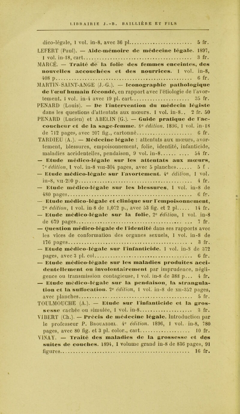 dico-légale, 1 vol. in-8, avec 36 pl 5 fr. LEFERT (Paul). — Aide-mémoire de médecine légale. 1897, 1 vol. in-18, cart 3 fr. .MARCÉ. — Traité de la folie des femmes enceintos, des nouvelles accouchées et des nourrices. 1 vol. in-8, 408 P G fr. MARTIN-SAINÏ-ANGE (J.-G.). — Iconographie pathologique de l’œuf humain fécondé, en rapport avec l’étiologie de l’avor- tement. 1 vol. in-4 avec 19 pl. cart 35 fr. PENARD (Louis). — De l’intervention du médecin légiste dans les questions d’attentats aux mœurs. 1 vol. in-8.. 2 fr. 50 PENARD (Lucien) et ABELIN (G.). — Guide pratique de l’ac- coucheur et de la sage-femme. 8® édition. I89G, 1 vol. in-18 de 712 pages, avec 207 fig., cartonné G fr. TARDIEU (A.). — Médecine légale : attentats aux mœurs, avor- tement, blessures, empoisonnement, folie, identité, infanticide, maladies accidentelles, pendaison, 9 vol. in-8 54 fr. — Etude médico-légale sur les attentats aux mœurs, ^édition, 1 vol. in-8 viii-304 pages, avec 5 planches 5 f . — Etude médico-légale sur l’avortement. 4® édition.^ 1 vol. in-8, VH-2C0 p 4 fr. — Etude médico-légale sur les blessures, 1 vol. in-8 de 480 pages G fr. — Etude médico-légale et clinique sur l’empoisonnement, 2® édition, 1 vol. in 8 de 1,072 p., avec 53 fig. et 2 pl 14 fr. — Etude médico-légale sur la folie, 2® édition, 1 vol. in-8 de 679 pages 7 fr. — Question médico-légale de l’identité dans ses rapports avec ^ les vices de conformation des organes sexuels, 1 vol. in-8 de 176 pages . 3 fr. — Etude médico-légale sur l’infanticide. 1 vol. in-8 de 372 pages, avec 3 pl. col 6 fr. — Etude médico-légale sur les maladies produites acci- dentellement ou involontairement par imprudence, négli- gence ou transmission contagieuse, 1 vol. in-8 de 388 p... 4 fr. — Etude médico-légale sur la pendaison, la strangula- tion et la sutlbcation. 2® édition, 1 vol. in-8 de xn-352 pages, avec planches 5 fr. TOULMOUCHE (A.). — Etude sur l’infanticide et la gros- sesse cachée ou simulée, 1 vol. in-8 3 fr. VIBERT (Ch.). — Précis de médecine légale. Introduction par le professeur P. Bhouardel. 4® édition. 1896, 1 vol. in-8, 780 pages, avec 80 fig. et 3 pl. color., cart 10 fr. VINAY. — Traité des maladies de la grossesse et des suites de couches. 1894, 1 volume grand in-8 de 836 pages, 91 figures 16 fr.