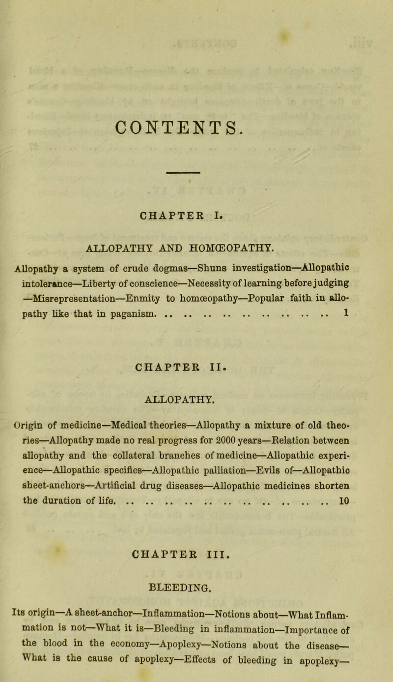 CONTENTS. CHAPTER I. ALLOPATHY AND HOMOEOPATHY. Allopathy a system of crude dogmas—Shuns investigation—Allopathic intolerance—Liberty of conscience—Necessity of learning before judging —Misrepresentation—Enmity to homceopathy—Popular faith in allo- pathy like that in paganism 1 CHAPTER II. ALLOPATHY. Origin of medicine—Medical theories—Allopathy a mixture of old theo- ries—Allopathy made no real progress for 2000 years—Relation between allopathy and the collateral branches of medicine—Allopathic experi- ence—Allopathic specifics—Allopathic palliation—Evils of—Allopathic sheet-anchors—Artificial drug diseases—Allopathic medicines shorten the duration of life 10 CHAPTER III. BLEEDING. Its origin—A sheet-anchor—Inflammation—Notions about—What Inflam- mation is not What it is—Bleeding in inflammation—Importance of the blood in the economy—Apoplexy—Notions about the disease— What is the cause of apoplexy—Effects of bleeding in apoplexy—