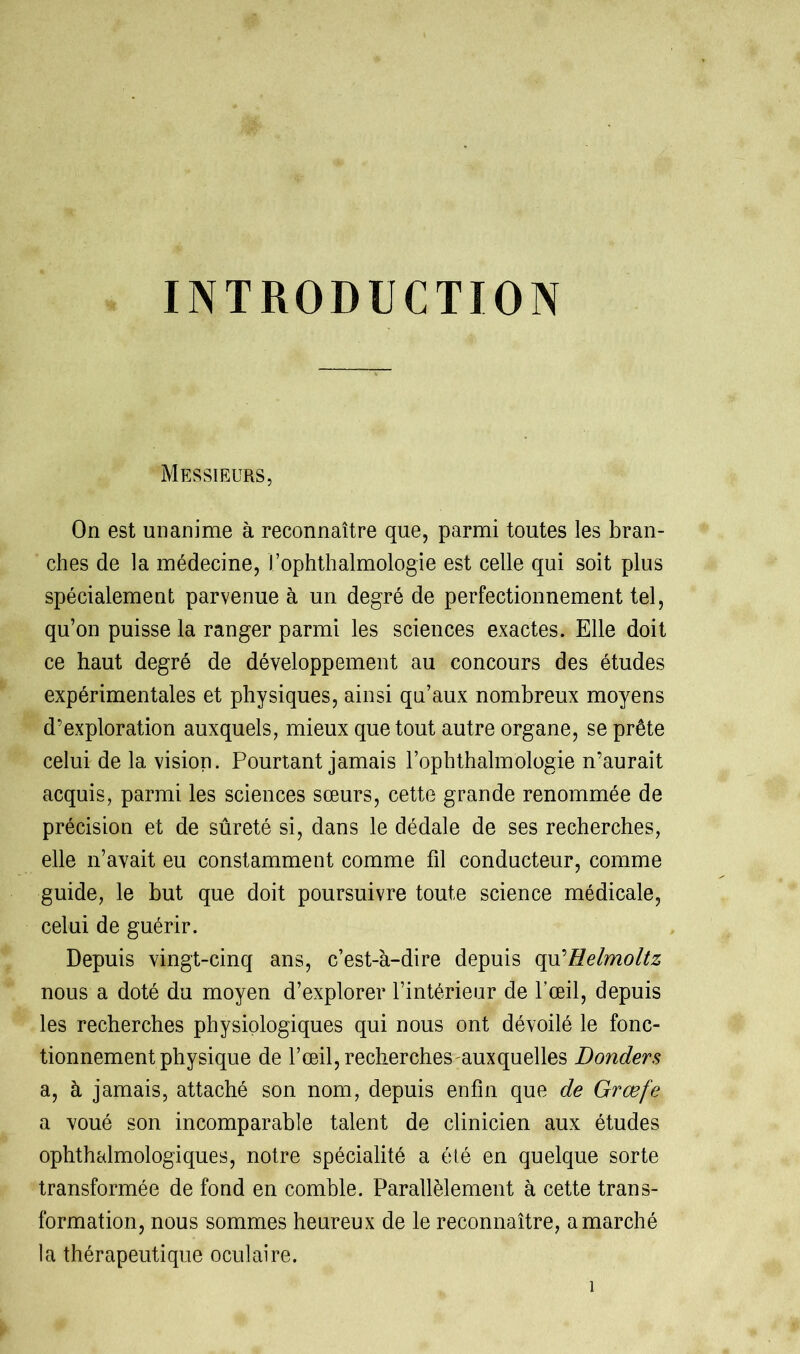 INTRODUCTION Messieurs, On est unanime à reconnaître que, parmi toutes les bran- ches de la médecine, l’ophthalmologie est celle qui soit plus spécialement parvenue à un degré de perfectionnement tel, qu’on puisse la ranger parmi les sciences exactes. Elle doit ce haut degré de développement au concours des études expérimentales et physiques, ainsi qu’aux nombreux moyens d’exploration auxquels, mieux que tout autre organe, se prête celui de la vision. Pourtant jamais l’ophthalmologie n’aurait acquis, parmi les sciences sœurs, cette grande renommée de précision et de sûreté si, dans le dédale de ses recherches, elle n’avait eu constamment comme fil conducteur, comme guide, le but que doit poursuivre toute science médicale, celui de guérir. Depuis vingt-cinq ans, c’est-à-dire depuis qu'Eelmoltz nous a doté du moyen d’explorer l’intérieur de l’œil, depuis les recherches physiologiques qui nous ont dévoilé le fonc- tionnement physique de l’œil, recherches auxquelles Donders a, à jamais, attaché son nom, depuis enfin que de Grœfe a voué son incomparable talent de clinicien aux études ophthalmologiques, notre spécialité a été en quelque sorte transformée de fond en comble. Parallèlement à cette trans- formation, nous sommes heureux de le reconnaître, a marché la thérapeutique oculaire. î