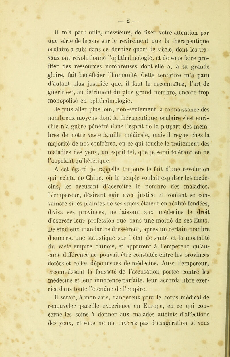 une série de leçons sur le revirement que la thérapeutique oculaire a subi dans ce dernier quart de siècle, dont les tra- vaux ont révolutionné l’ophthalmologie, et de vous faire pro- fiter des ressources nombreuses dont elle a, à sa grande gloire, fait bénéficier l’humanité. Cette tentative m’a paru d’autant plus justifiée que, il faut le reconnaître, l’art de guérir est, au détriment du plus grand nombre, encore trop monopolisé en ophthalmologie. Je puis aller plus loin, non-seulement la connaissance des nombreux moyens dont la thérapeutique oculaire s’est enri- chie n’a guère pénétré dans l’esprit de la plupart des mem- bres de notre vaste famille médicale, mais il règne chez la majorité de nos confrères, en ce qui touche le traitement des maladies des yeux, un esprit tel, que je serai tolérant en ne l’appelant qu’hérétique. A cet égard je rappelle toujours le fait d’une révolution qui éclata en Chine, où le peuple voulait expulser les méde- cins, les accusant d’accroître le nombre des maladies. L’empereur, désirant agir avec justice et voulant se con- vaincre si Èes plaintes de ses sujets étaient en réalité fondées, divisa ses provinces, ne laissant aux médecins le droit d’exercer leur profession que dans une moitié de ses États. De studieux mandarins dressèrent, après un certain nombre d’années, une statistique sur l’état de santé et la mortalité du vaste empire chinois, et apprirent à l’empereur qu’au- cune différence ne pouvait être constatée entre les provinces dotées et celles dépourvues de médecins. Aussi l’empereur, reconnaissant la fausseté de l’accusation portée contre les médecins et leur innocence parfaite, leur accorda libre exer- cice dans toute l’étendue de l’empire. Il serait, à mon avis, dangereux pour le corps médical de renouveler pareille expérience en Europe, en ce qui con- cerne les soins à donner aux malades atteints d’affections des yeux, et vous ne me taxerez pas d’exagération si vous