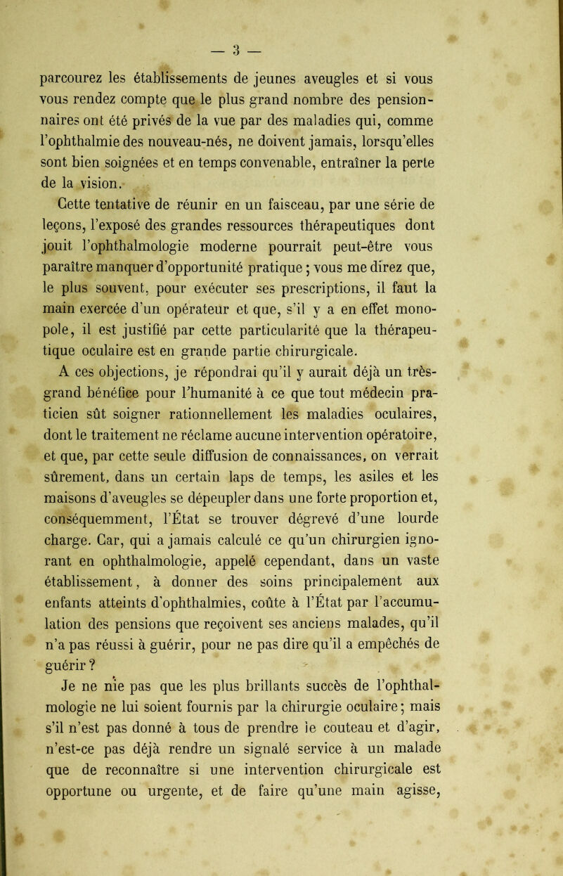 parcourez les établissements de jeunes aveugles et si vous vous rendez compte que le plus grand nombre des pension- naires ont été privés de la vue par des maladies qui, comme l’ophthalmie des nouveau-nés, ne doivent jamais, lorsqu’elles sont bien soignées et en temps convenable, entraîner la perte de la vision. Cette tentative de réunir en un faisceau, par une série de leçons, l’exposé des grandes ressources thérapeutiques dont jouit l’ophthalmologie moderne pourrait peut-être vous paraître manquer d’opportunité pratique ; vous me direz que, le plus souvent, pour exécuter ses prescriptions, il faut la main exercée d’un opérateur et que, s’il y a en effet mono- pole, il est justifié par cette particularité que la thérapeu- tique oculaire est en grande partie chirurgicale. A ces objections, je répondrai qu’il y aurait déjà un très- grand bénéfice pour l'humanité à ce que tout médecin pra- ticien sût soigner rationnellement les maladies oculaires, dont le traitement ne réclame aucune intervention opératoire, et que, par cette seule diffusion de connaissances, on verrait sûrement, dans un certain laps de temps, les asiles et les maisons d’aveugles se dépeupler dans une forte proportion et, conséquemment, l’État se trouver dégrevé d’une lourde charge. Car, qui a jamais calculé ce qu’un chirurgien igno- rant en ophthalmologie, appelé cependant, dans un vaste établissement, à donner des soins principalement aux enfants atteints d’ophthalmies, coûte à l’État par l’accumu- lation des pensions que reçoivent ses anciens malades, qu’il n’a pas réussi à guérir, pour ne pas dire qu’il a empêchés de guérir ? Je ne nie pas que les plus brillants succès de l’ophthal- mologie ne lui soient fournis par la chirurgie oculaire ; mais s’il n’est pas donné à tous de prendre le couteau et d’agir, n’est-ce pas déjà rendre un signalé service à un malade que de reconnaître si une intervention chirurgicale est opportune ou urgente, et de faire qu’une main agisse,