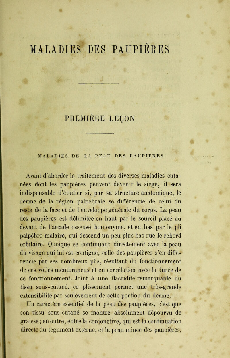 MALADIES DES PAUPIEBES PREMIÈRE LEÇON MALADIES DE LA PEAU DES PAUPIÈRES Avant d’aborder le traitement des diverses maladies cuta- nées dont les paupières peuvent devenir le siège, il sera indispensable d’étudier si, par sa structure anatomique, le derme de la région palpébrale se différencie de celui du reste de la face et de l’enveloppe générale du corps. La peau des paupières est délimitée en haut par le sourcil placé au devant de l’arcade osseuse homonyme, et en bas par le pli palpébro-malaire, qui descend un peu plus bas que le rebord orbitaire. Quoique se continuant directement avec la peau du visage qui lui est contiguë, celle des paupières s’en diffé- rencie par ses nombreux plis, résultant du fonctionnement de ces voiles membraneux et en corrélation avec la durée de ce fonctionnement. Joint à une flaccidité remarquable du tissu sous-cutané, ce plissement permet une très-grande extensibilité par soulèvement de cette portion du derme. Un caractère essentiel de la peau des paupières, c’est que son tissu sous-cutané se montre absolument dépourvu de graisse; en outre, entre la conjonctive, qui est la continuation directe du tégument externe, et la peau mince des paupières,