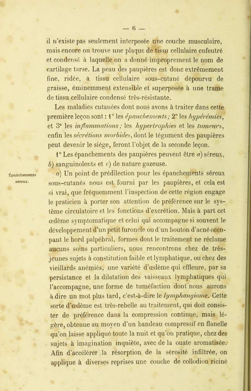 Épanchements séreux. il n’existe pas seulement interposée une couche musculaire, mais encore on trouve une plaque de tissu cellulaire enfeutré et condensé à laquelle on a donné improprement le nom de cartilage tarse. La peau des paupières est donc extrêmement fine, ridée, à tissu cellulaire sous-cutané dépourvu de graisse, éminemment extensible et superposée à une trame de tissu cellulaire condensé très-résistante. Les maladies cutanées dont nous avons à traiter dans cette première leçon sont : 1° les épanchements ; 2° les hyperémies, et 3° les inflammations ; les hypertrophies et les tumeurs, enfin les sécrétions morbides, dont le tégument des paupières peut devenir le siège, feront l’objet de la seconde leçon. 1° Les épanchements des paupières peuvent être à) séreux, b) sanguinolents et c) de nature gazeuse. a) Un point de prédilection pour les épanchements séreux sous-cutanés nous est fourni par les paupières, et cela est si vrai, que fréquemment l’inspection de cette région engage le praticien à porter son attention de préférence sur le sys- tème circulatoire et les fonctions d’excrétion. Mais à part cet œdème symptomatique et celui qui accompagne si souvent le développement d’un petit furoncle ou d’un bouton d’acné occu- pant le bord palpébral, formes dont le traitement ne réclame aucuns soins particuliers, nous rencontrons chez de très- jeunes sujets à constitution faible et lymphatique, ou chez des vieillards anémiés, une variété d’œdème qui effleure, par sa persistance et la dilatation des vaisseaux lymphatiques qui l’accompagne, une forme de tuméfaction dont nous aurons à dire un mot plus tard, c’est-à-dire le lymphangiome. Cette sorte d’œdème est très-rebelle au traitement, qui doit consis- ter de préférence dans la compression continue, mais lé- gère, obtenue au moyen d’un bandeau compressif en flanelle qu’on laisse appliqué toute la nuit et qu’on pratique, chez des sujets à imagination inquiète, avec de la ouate aromatisée. Afin d’accélérer la résorption de la sérosité infiltrée, on applique à diverses reprises une couche de collodion riciné