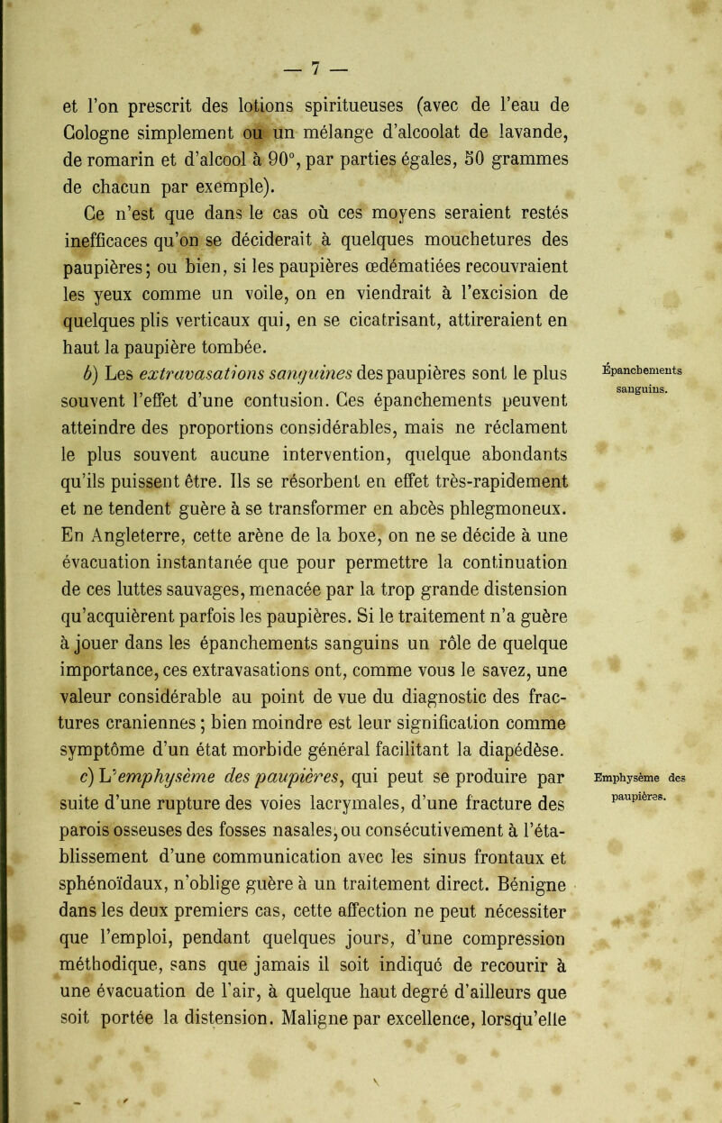 et l’on prescrit des lotions spiritueuses (avec de l’eau de Cologne simplement ou un mélange d’alcoolat de lavande, de romarin et d’alcool à 90°, par parties égales, 50 grammes de chacun par exemple). Ce n’est que dans le cas où ces moyens seraient restés inefficaces qu’on se déciderait à quelques mouchetures des paupières; ou bien, si les paupières œdématiées recouvraient les yeux comme un voile, on en viendrait à l’excision de quelques plis verticaux qui, en se cicatrisant, attireraient en haut la paupière tombée. b) Les extravasations sanguines des paupières sont le plus souvent l’effet d’une contusion. Ces épanchements peuvent atteindre des proportions considérables, mais ne réclament le plus souvent aucune intervention, quelque abondants qu’ils puissent être. Ils se résorbent en effet très-rapidement et ne tendent guère à se transformer en abcès phlegmoneux. En Angleterre, cette arène de la boxe, on ne se décide à une évacuation instantanée que pour permettre la continuation de ces luttes sauvages, menacée par la trop grande distension qu’acquièrent parfois les paupières. Si le traitement n’a guère à jouer dans les épanchements sanguins un rôle de quelque importance, ces extravasations ont, comme vous le savez, une valeur considérable au point de vue du diagnostic des frac- tures crâniennes ; bien moindre est leur signification comme symptôme d’un état morbide général facilitant la diapédèse. c) L’emphysème des paupières, qui peut se produire par suite d’une rupture des voies lacrymales, d’une fracture des parois osseuses des fosses nasales; ou consécutivement à l’éta- blissement d’une communication avec les sinus frontaux et sphénoïdaux, n’oblige guère à un traitement direct. Bénigne dans les deux premiers cas, cette affection ne peut nécessiter que l’emploi, pendant quelques jours, d’une compression méthodique, sans que jamais il soit indiqué de recourir à une évacuation de l’air, à quelque haut degré d’ailleurs que soit portée la distension. Maligne par excellence, lorsqu’elle Épanchements sanguins. Emphysème des paupières.