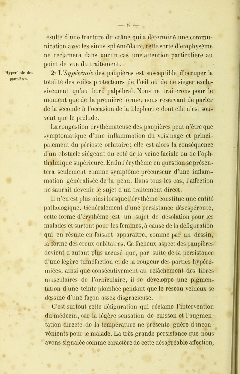 Hypérémie des paupières. ésulte d’une fracture du crâne qui a déterminé une commu- nication avec les sinus sphénoïdaux, cette sorte d’emphysème ne réclamera dans aucun cas une attention particulière au point de vue du traitement. 2° L’ hypérémie des paupières est susceptible d’occuper la totalité des voiles protecteurs de l’œil ou de ne siéger exclu- sivement qu’au bord palpébral. Nous ne traiterons pour le moment que de la première forme, nous réservant de parler de la seconde à l’occasion de la blépharite dont elle n’est sou- vent que le prélude. La congestion érythémateuse des paupières peut n’être que symptomatique d’une inflammation du voisinage et princi- palement du périoste orbitaire; elle est alors la conséquence d’un obstacle siégeant du côté de la veine faciale ou de l’oph- thalmique supérieure. En fin l’érythème en question se présen- tera seulement comme symptôme précurseur d’une inflam- mation généralisée de la peau. Dans tous les cas, l’affection ne saurait devenir le sujet d’un traitement direct. Il n’en est plus ainsi lorsque l’érythème constitue une entité pathologique. Généralement d’une persistance désespérante, cette forme d’érythème est un sujet de désolation pour les malades et surtout pour les femmes, à cause de la défiguration qui en résulte en faisant apparaître, comme par un dessin, la forme des creux orbitaires. Ce fâcheux aspect des paupières devient d’autant plus accusé que, par suite de la persistance d’une légère tuméfaction et de la rougeur des parties hypéré- miées, ainsi que consécutivement au relâchement des fibres musculaires de l’orbiculaire, il se développe une pigmen- tation d’une teinte plombée pendant que le réseau veineux se dessine d’une façon assez disgracieuse. C’est surtout cette défiguration qui réclame l’intervention du médecin, car la légère sensation de cuisson et l’augmen- tation directe de la température ne présente guère d’incon- vénients pour le malade. La très-grande persistance que nous avons signalée comme caractère de cette désagréable affection,