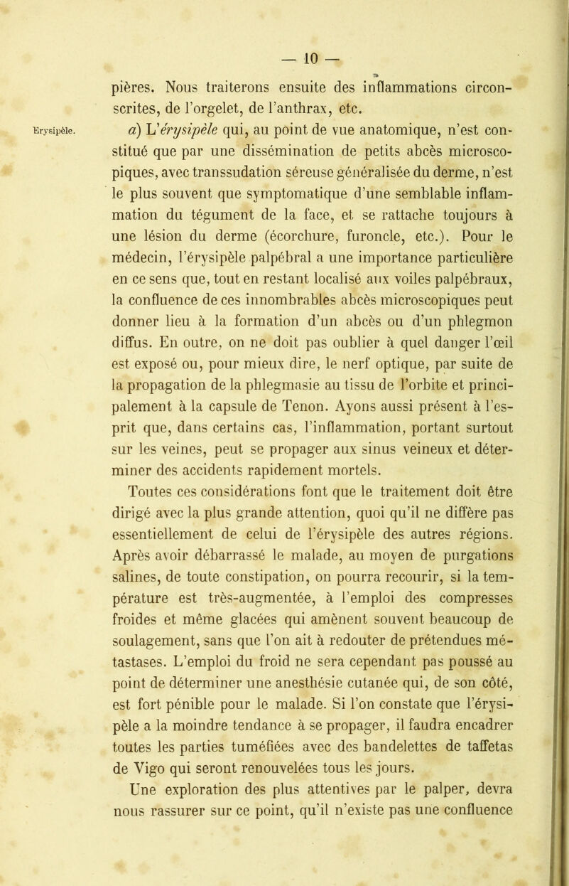 Erysipèle. pières. Nous traiterons ensuite des inflammations circon- scrites, de l’orgelet, de l’anthrax, etc. a) L’érysipèle qui, au point de vue anatomique, n’est con- stitué que par une dissémination de petits abcès microsco- piques, avec transsudation séreuse généralisée du derme, n’est le plus souvent que symptomatique d’une semblable inflam- mation du tégument de la face, et se rattache toujours à une lésion du derme (écorchure, furoncle, etc.). Pour le médecin, l’érysipèle palpébral a une importance particulière en ce sens que, tout en restant localisé aux voiles palpébraux, la confluence de ces innombrables abcès microscopiques peut donner lieu à la formation d’un abcès ou d’un phlegmon diffus. En outre, on ne doit pas oublier à quel danger l’œil est exposé ou, pour mieux dire, le nerf optique, par suite de la propagation de la phlegmasie au tissu de l’orbite et princi- palement à la capsule de Tenon. Ayons aussi présent à l’es- prit que, dans certains cas, l’inflammation, portant surtout sur les veines, peut se propager aux sinus veineux et déter- miner des accidents rapidement mortels. Toutes ces considérations font que le traitement doit être dirigé avec la plus grande attention, quoi qu’il ne diffère pas essentiellement de celui de l’érysipèle des autres régions. Après avoir débarrassé le malade, au moyen de purgations salines, de toute constipation, on pourra recourir, si la tem- pérature est très-augmentée, à l’emploi des compresses froides et même glacées qui amènent souvent beaucoup de soulagement, sans que l’on ait à redouter de prétendues mé- tastases. L’emploi du froid ne sera cependant pas poussé au point de déterminer une anesthésie cutanée qui, de son côté, est fort pénible pour le malade. Si l’on constate que l’érysi- pèle a la moindre tendance à se propager, il faudra encadrer toutes les parties tuméfiées avec des bandelettes de taffetas de Vigo qui seront renouvelées tous les jours. Une exploration des plus attentives par le palper, devra nous rassurer sur ce point, qu’il n’existe pas une confluence