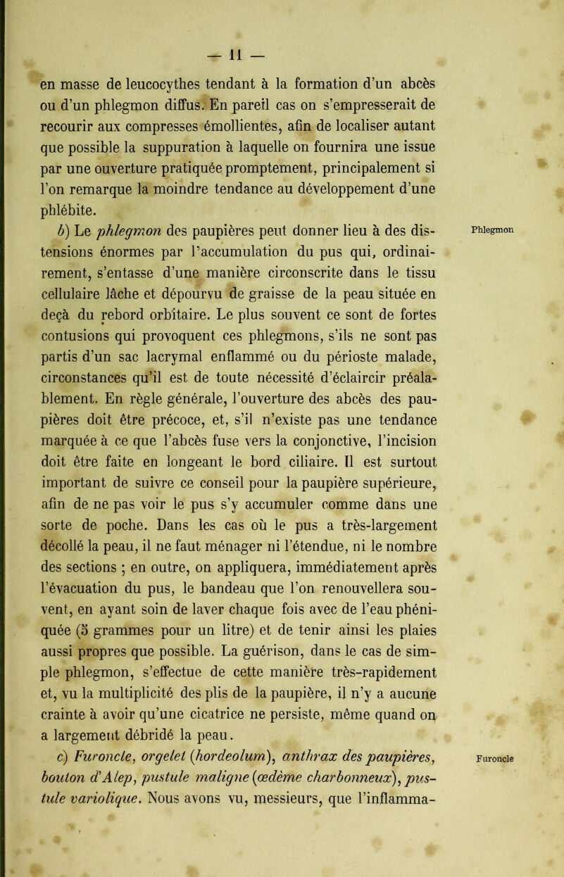 en masse de leucocythes tendant à la formation d’un abcès ou d’un phlegmon diffus. En pareil cas on s’empresserait de recourir aux compresses émollientes, afin de localiser autant que possible la suppuration à laquelle on fournira une issue par une ouverture pratiquée promptement, principalement si l’on remarque la moindre tendance au développement d’une phlébite. b) Le phlegmon des paupières peut donner lieu à des dis- tensions énormes par l’accumulation du pus qui, ordinai- rement, s’entasse d’une manière circonscrite dans le tissu cellulaire lâche et dépourvu de graisse de la peau située en deçà du rebord orbitaire. Le plus souvent ce sont de fortes contusions qui provoquent ces phlegmons, s’ils ne sont pas partis d’un sac lacrymal enflammé ou du périoste malade, circonstances qu’il est de toute nécessité d’éclaircir préala- blement. En règle générale, l’ouverture des abcès des pau- pières doit être précoce, et, s’il n’existe pas une tendance marquée à ce que l’abcès fuse vers la conjonctive, l’incision doit être faite en longeant le bord ciliaire. Tl est surtout important de suivre ce conseil pour la paupière supérieure^ afin de ne pas voir le pus s’y accumuler comme dans une sorte de poche. Dans les cas où le pus a très-largement décollé la peau, il ne faut ménager ni l’étendue, ni le nombre des sections ; en outre, on appliquera, immédiatement après l’évacuation du pus, le bandeau que l’on renouvellera sou- vent, en ayant soin de laver chaque fois avec de l’eau phéni- quée (5 grammes pour un litre) et de tenir ainsi les plaies aussi propres que possible. La guérison, dans le cas de sim- ple phlegmon, s’effectue de cette manière très-rapidement et, vu la multiplicité des plis de la paupière, il n’y a aucune crainte à avoir qu’une cicatrice ne persiste, même quand on a largement débridé la peau. bouton d'Alep, pustule maligne [œdème charbonneux), pus- tule variolique. Nous avons vu, messieurs, que l’inflamma- Phlegmon