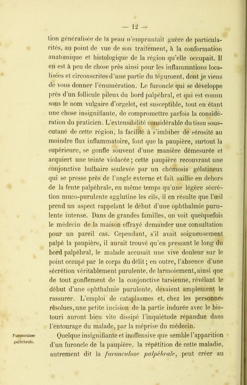 palbébrale. tion généralisée de la peau n’empruntait guère de particula- rités, au point de vue de son traitement, à la conformation anatomique et histologique de la région qu’elle occupait. Il en est à peu de chose près ainsi pour les inflammations loca- lisées et circonscrites d’une partie du tégument, dont je viens de vous donner l’énumération. Le furoncle qui se développe près d’un follicule pileux du bord palpébral, et qui est connu sous le nom vulgaire d’orgelet, est susceptible, tout en étant une chose insignifiante, de compromettre parfois la considé- ration du praticien. L’extensibilité considérable du tissu sous- cutané de cette région, la facilité à s’imbiber de sérosité au moindre flux inflammatoire, font que la paupière, surtout la supérieure, se gonfle souvent d’une manière démesurée et acquiert une teinte violacée ; cette paupière recouvrant une conjonctive bulbaire soulevée par un chémosis gélatineux qui se presse près de l’angle externe et fait saillie en dehors de la fente palpébrale, en même temps qu’une légère sécré- tion muco-purulente agglutine les cils, il en résulte que l’œil prend un aspect rappelant le début d’une ophthalmie puru- lente intense. Dans de grandes familles, on voit quelquefois le médecin de la maison effrayé demander une consultation pour un pareil cas. Cependant, s’il avait soigneusement palpé la paupière, il aurait trouvé qu’en pressant le long du bord palpébral, le malade accusait une vive douleur sur le point occupé par le corps du délit ; en outre, l’absence d’une sécrétion véritablement purulente, de larmoiement, ainsi que de tout gonflement de la conjonctive tarsienne, révélant le début d’une ophthalmie purulente, devaient amplement le rassurer. L’emploi de cataplasmes et, chez les personnes résolues, une petite incision de la partie indurée avec le bis- touri auront bien vite dissipé l’inquiétude répandue dans l’entourage du malade, par la méprise du médecin. d’un furoncle de la paupière, la répétition de cette maladie, autrement dit la furonculose palpébrale, peut créer au