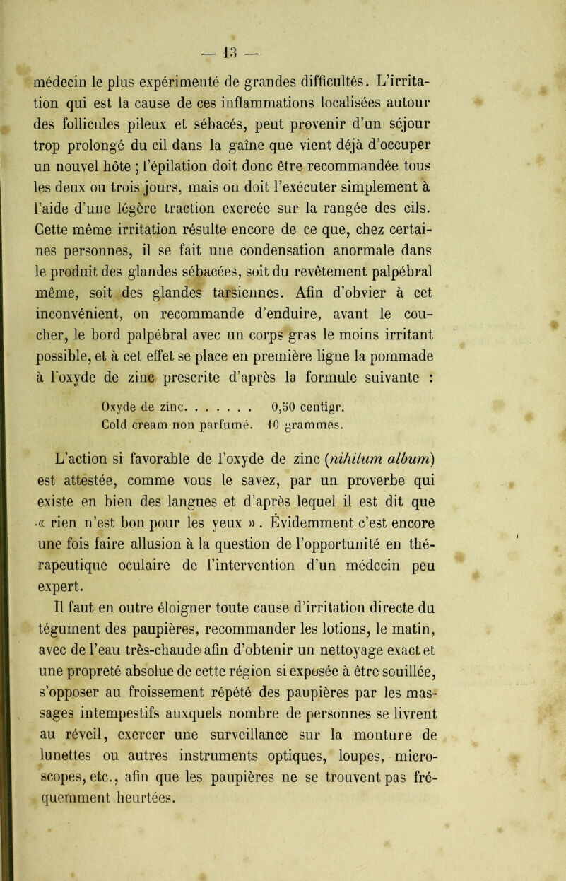 médecin le plus expérimenté de grandes difficultés. L’irrita- tion qui est la cause de ces inflammations localisées autour des follicules pileux et sébacés, peut provenir d’un séjour trop prolongé du cil dans la gaine que vient déjà d’occuper un nouvel hôte ; l’épilation doit donc être recommandée tous les deux ou trois jours, mais on doit l’exécuter simplement à l’aide d’une légère traction exercée sur la rangée des cils. Cette même irritation résulte encore de ce que, chez certai- nes personnes, il se fait une condensation anormale dans le produit des glandes sébacées, soit du revêtement palpébral même, soit des glandes tarsiennes. Afin d’obvier à cet inconvénient, on recommande d’enduire, avant le cou- cher, le bord palpébral avec un corps gras le moins irritant possible, et à cet effet se place en première ligne la pommade à l’oxyde de zinc prescrite d’après la formule suivante : Oxyde de zinc 0,50 centigr. Cold cream non parfumé. 10 grammes. L’action si favorable de l’oxyde de zinc (niliilum album) est attestée, comme vous le savez, par un proverbe qui existe en bien des langues et d’après lequel il est dit que •« rien n’est bon pour les yeux » . Évidemment c’est encore une fois faire allusion à la question de l’opportunité en thé- rapeutique oculaire de l’intervention d’un médecin peu expert. Il faut en outre éloigner toute cause d’irritation directe du tégument des paupières, recommander les lotions, le matin, avec de l’eau très-chaude* afin d’obtenir un nettoyage exact et une propreté absolue de cette région si exposée à être souillée, s’opposer au froissement répété des paupières par les mas- sages intempestifs auxquels nombre de personnes se livrent au réveil, exercer une surveillance sur la monture de lunettes ou autres instruments optiques, loupes, micro- scopes, etc., afin que les paupières ne se trouvent pas fré- quemment heurtées.