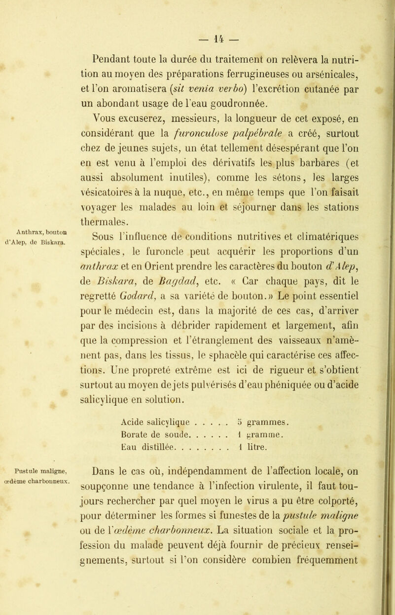 Anthrax, bouton d'Alep, de Biskara. Pustule maligne, œdème charbonneux. Pendant tonte la durée du traitement on relèvera la nutri- tion au moyen des préparations ferrugineuses ou arsénieales, et Ton aromatisera (sit venia verbo) l’excrétion cutanée par un abondant usage de l’eau goudronnée. Vous excuserez, messieurs, la longueur de cet exposé, en considérant que la furonculose palpébrale a créé, surtout chez de jeunes sujets, un état tellement désespérant que l’on en est venu à l’emploi des dérivatifs les plus barbares (et aussi absolument inutiles), comme les sétons, les larges vésicatoires à la nuque, etc., en même temps que l’on faisait voyager les malades au loin et séjourner dans les stations thermales. Sous l’influence de conditions nutritives et climatériques spéciales, le furoncle peut acquérir les proportions d’un anthrax et en Orient prendre les caractères du bouton d'Alep, de Biskara, de Bagdad, etc. « Car chaque pays, dit le regretté Godard, a sa variété de bouton.» Le point essentiel pour le médecin est, dans la majorité de ces cas, d’arriver par des incisions à débrider rapidement et largement, afin que la compression et l’étranglement des vaisseaux n’amè- nent pas, dans les tissus, le sphacèle qui caractérise ces affec- tions. Une propreté extrême est ici de rigueur et s’obtient surtout au moyen de jets pulvérisés d’eau phéniquée ou d’acide salicylique en solution. Acide salicylique o grammes. Borate de soude 1 gramme. Eau distillée 1 litre. Dans le cas où, indépendamment de l’affection locale, on soupçonne une tendance à l’infection virulente, il faut tou- jours rechercher par quel moyen le virus a pu être colporté, pour déterminer les formes si funestes de la pustule maligne ou de Y œdème charbonneux. La situation sociale et la pro- fession du malade peuvent déjà fournir de précieux rensei- gnements. surtout si l’on considère combien fréquemment