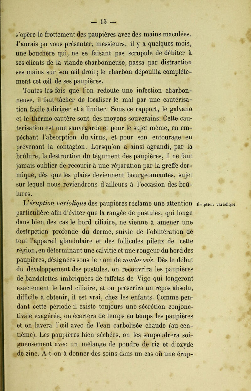 s’opère le frottement des paupières avec des mains maculées. J’aurais pu vous présenter, messieurs, il y a quelques mois, une bouchère qui, ne se faisant pas scrupule de débiter à ses clients de la viande charbonneuse, passa par distraction ses mains sur son œil droit ; le charbon dépouilla complète- ment cet œil de ses paupières. Toutes les fois que l’on redoute une infection charbon- neuse, il faut tâcher de localiser le mal par une cautérisa- tion facile à diriger et à limiter. Sous ce rapport, le galvano et le thermo-cautère sont des moyens souverains. Cette cau- térisation est une sauvegardent pour le sujet même, en em- pêchant l’absorption du virus, et pour son entourage en prévenant la contagion. Lorsqu’on a ainsi agrandi, par la brûlure, la destruction du tégument des paupières, il ne faut jamais oublier de recourir à une réparation par la greffe der- mique, dès que les plaies deviennent bourgeonnantes, sujet sur lequel nous reviendrons d’ailleurs à l’occasion des brû- lures. L'éruption variolique des paupières réclame une attention Éruption variolique, particulière afin d’éviter que la rangée de pustules, qui longe dans bien des cas le bord ciliaire, ne vienne à amener une destrpction profonde du derme, suivie de l’oblitération de tout l’appareil glandulaire et des follicules pileux de cette région, en déterminant une calvitie et une rougeur du bord des paupières, désignées sous le nom de madarosis. Dès le début du développement des pustules, on recouvrira les paupières de bandelettes imbriquées de taffetas de Vigo qui longeront exactement le bord ciliaire, et on prescrira un repos absolu, difficile à obtenir, il est vrai, chez les enfants. Comme pen- dant cette période il existe toujours une sécrétion conjonc- tivale exagérée, on écartera de temps en temps les paupières et on lavera l’œil avec de l’eau carbolisée chaude (au cen- tième). Les paupières bien séchées, on les saupoudrera soi- gneusement avec un mélange de poudre de riz et d’oxyde de zinc. A-t-on à donner des soins dans un cas où une érup-