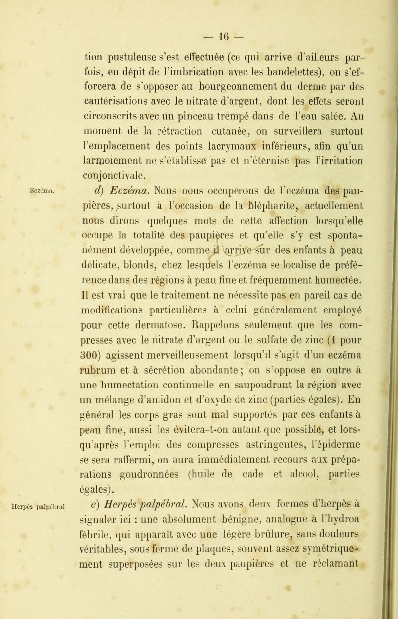 Eczéma. tion pustuleuse s’est effectuée (ce qui arrive d’ailleurs par- fois, en dépit de l’imbrication avec les bandelettes), on s’ef- forcera de s’opposer au bourgeonnement du derme par des cautérisations avec le nitrate d’argent, dont les effets seront circonscrits avec un pinceau trempé dans de l’eau salée. Au moment de la rétraction cutanée, on surveillera surtout 1’emplacement des points lacrymaux inférieurs, afin qu’un larmoiement ne s’établisse pas et n’éternise pas l’irritation conjonctivale. d) Eczéma. Nous nous occuperons de l’eczéma des pau- pières, surtout à l’occasion de la blépharite, actuellement nous dirons quelques mots de cette affection lorsqu’elle occupe la totalité des paupi^es et qu’elle s’y est sponta- nément développée, comme^ \^rrive''êur des enfants à peau délicate, blonds, chez lesquels l’eczéma se localise de préfé- rence dans des régions à peau fine et fréquemment humectée. Il est vrai que le traitement ne nécessite pas en pareil cas de modifications particulières à celui généralement employé pour cette dermatose. Rappelons seulement que les com- presses avec le nitrate d’argent ou le sulfate de zinc (1 pour 300) agissent merveilleusement lorsqu’il s’agit d’un eczéma rubrum et à sécrétion abondante ; on s’oppose en outre à une humectation continuelle en saupoudrant la région avec un mélange d’amidon et d’oxyde de zinc (parties égales). En général les corps gras sont mal supportés par ces enfants à peau fine, aussi les évitera-t-on autant que possible, et lors- qu’après l’emploi des compresses astringentes, l’épiderme se sera raffermi, on aura immédiatement recours aux prépa- rations goudronnées (huile de cade et alcool, parties Herpès palpébral égales). é) Herpès palpébral. Nous avons deux formes d’herpès à signaler ici : une absolument bénigne, analogue à l’hydroa fébrile, qui apparaît avec une légère brûlure, sans douleurs véritables, sous forme de plaques, souvent assez symétrique- ment superposées sur les deux paupières et ne réclamant