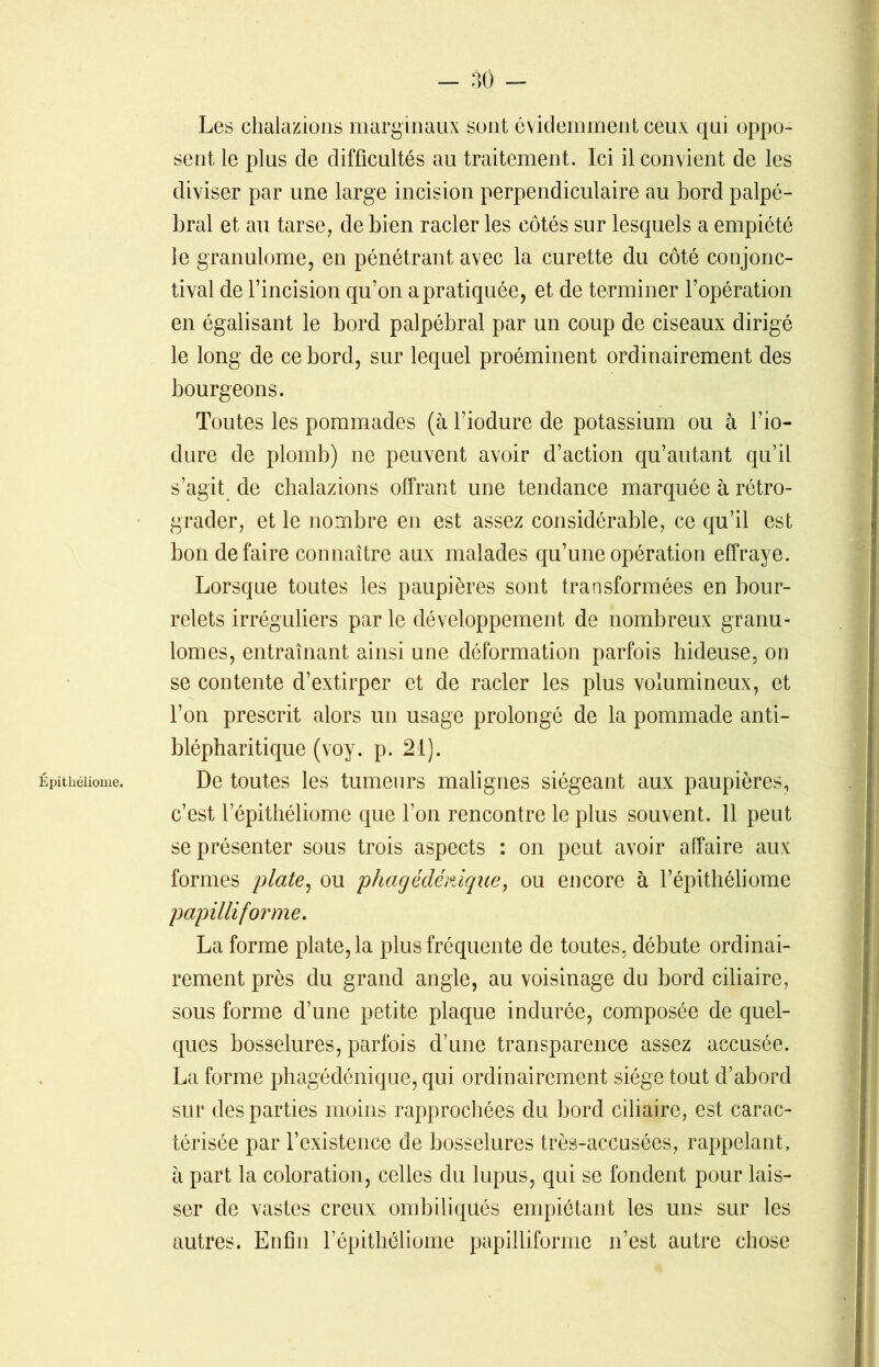 Épitkéliome. Les chalazions marginaux sont évidemment ceux qui oppo- sent le plus de difficultés au traitement. Ici il convient de les diviser par une large incision perpendiculaire au bord palpé- bral et au tarse, de bien racler les côtés sur lesquels a empiété le granulome, en pénétrant avec la curette du côté conjonc- tival de l’incision qu’on a pratiquée, et de terminer l’opération en égalisant le bord palpébral par un coup de ciseaux dirigé le long de ce bord, sur lequel proéminent ordinairement des bourgeons. Toutes les pommades (à l’iodure de potassium ou à l’io- dure de plomb) ne peuvent avoir d’action qu’autant qu’il s’agit de chalazions offrant une tendance marquée à rétro- grader, et le nombre en est assez considérable, ce qu’il est bon défaire connaître aux malades qu’une opération effraye. Lorsque toutes les paupières sont transformées en bour- relets irréguliers par le développement de nombreux granu- lomes, entraînant ainsi une déformation parfois hideuse, on se contente d’extirper et de racler les plus volumineux, et l’on prescrit alors lin usage prolongé de la pommade anti- blépharitique (voy. p. 21). De toutes les tumeurs malignes siégeant aux paupières, c’est lepithéliome que l’on rencontre le plus souvent. 11 peut se présenter sous trois aspects : on peut avoir affaire aux formes plate, ou phagédémque, ou encore à l’épithéliome papilliforme. La forme plate, la plus fréquente de toutes, débute ordinai- rement près du grand angle, au voisinage du bord ciliaire, sous forme d’une petite plaque indurée, composée de quel- ques bosselures, parfois d’une transparence assez accusée. La forme phagédénique, qui ordinairement siège tout d’abord sur des parties moins rapprochées du bord ciliaire, est carac- térisée par l’existence de bosselures très-accusées, rappelant, à part la coloration, celles du lupus, qui se fondent pour lais- ser de vastes creux ombiliqués empiétant les uns sur les autres. Enfin l’épithéliome papilliforme n’est autre chose