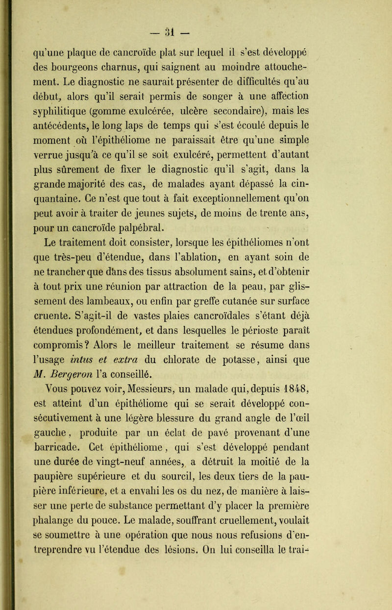 qu’une plaque de cancroïde plat sur lequel il s’est développé des bourgeons charnus, qui saignent au moindre attouche- ment. Le diagnostic ne saurait présenter de difficultés qu’au début, alors qu’il serait permis de songer à une affection syphilitique (gomme exulcérée, ulcère secondaire), mais les antécédents, le long laps de temps qui s’est écoulé depuis le moment où l’épithéliome ne paraissait être qu’une simple verrue jusqu'à ce qu’il se soit exulcéré, permettent d’autant plus sûrement de fixer le diagnostic qu’il s’agit, dans la grande majorité des cas, de malades ayant dépassé la cin- quantaine. Ce n’est que tout à fait exceptionnellement qu’on peut avoir à traiter de jeunes sujets, de moins de trente ans, pour un cancroïde palpébral. Le traitement doit consister, lorsque les épithéliomes n’ont que très-peu d’étendue, dans l’ablation, en ayant soin de ne trancher que dàns des tissus absolument sains, et d’obtenir à tout prix une réunion par attraction de la peau, par glis- sement des lambeaux, ou enfin par greffe cutanée sur surface cruente. S’agit-il de vastes plaies cancroïdales s’étant déjà étendues profondément, et dans lesquelles le périoste paraît compromis? Alors le meilleur traitement se résume dans l’usage intus et extra du chlorate de potasse, ainsi que M. Berger on l’a conseillé. Vous pouvez voir, Messieurs, un malade qui, depuis 1848, est atteint d’un épithéliome qui se serait développé con- sécutivement à une légère blessure du grand angle de l’œil gauche, produite par un éclat de pavé provenant d’une barricade. Cet épithéliome, qui s’est développé pendant une durée de vingt-neuf années, a détruit la moitié de la paupière supérieure et du sourcil, les deux tiers de la pau- pière inférieure, et a envahi les os du nez, de manière à lais- ser une perte de substance permettant d’y placer la première phalange du pouce. Le malade, souffrant cruellement, voulait se soumettre à une opération que nous nous refusions d'en- treprendre vu l’étendue des lésions. On lui conseilla le trab