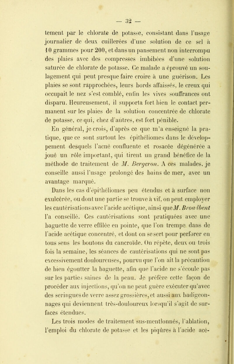 tement par le chlorate de potasse, consistant dans l’usage journalier de deux cuillerées d’une solution de ce sel à 10 grammes pour 200, et dans un pansement non interrompu des plaies avec des compresses imbibées d’une solution saturée de chlorate de potasse. Ce malade a éprouvé un sou- lagement qui peut presque faire croire à une guérison. Les plaies se sont rapprochées, leurs bords affaissés, le creux qui occupait le nez s’est comblé, enfin les vives souffrances ont disparu. Heureusement, il supporta fort bien le contact per- manent sur les plaies de la solution concentrée de chlorate de potasse, ce qui, chez d'autres, est fort pénible. En général, je crois, d’après ce que m’a enseigné la pra- tique, que ce sont surtout les épithéliomes dans le dévelop- pement desquels l’acné confluente et rosacée dégénérée a joué un rôle important, qui tirent un grand bénéfice de la méthode de traitement de M. Berger on. A ces malades, je conseille aussi l’usage prolongé des bains de mer, avec un avantage marqué. Dans les cas d epithéliomes peu étendus et à surface non exulcérée, ou dont une partie se trouve à vif, on peut employer les cautérisations avec l’acide acétique, ainsi queM. Broadbent l’a conseillé. Ces cautérisations sont pratiquées avec une baguette de verre effilée en pointe, que l’on trempe dans de l’acide acétique concentré, et dont on se sert pour perforer en tous sens les boutons du cancroïde. On répète, deux ou trois fois la semaine, les séances de cautérisations qui ne sont pas excessivement douloureuses, pourvu que l’on ait la précaution de bien égoutter la baguette, afin que l’acide ne s’écoule pas sur les parties saines de la peau. Je préfère cette façon de procéder aux injections, qu’on ne peut guère exécuter qu’avec des seringues de verre assez grossières, et aussi aux badigeon- nages qui deviennent très-douloureux lorsqu'il s’agit de sur- faces étendues. Les trois modes de traitement sus-mentîonnés, l'ablation, l’emploi du chlorate de potasse et les piqûres à l'acide acé-