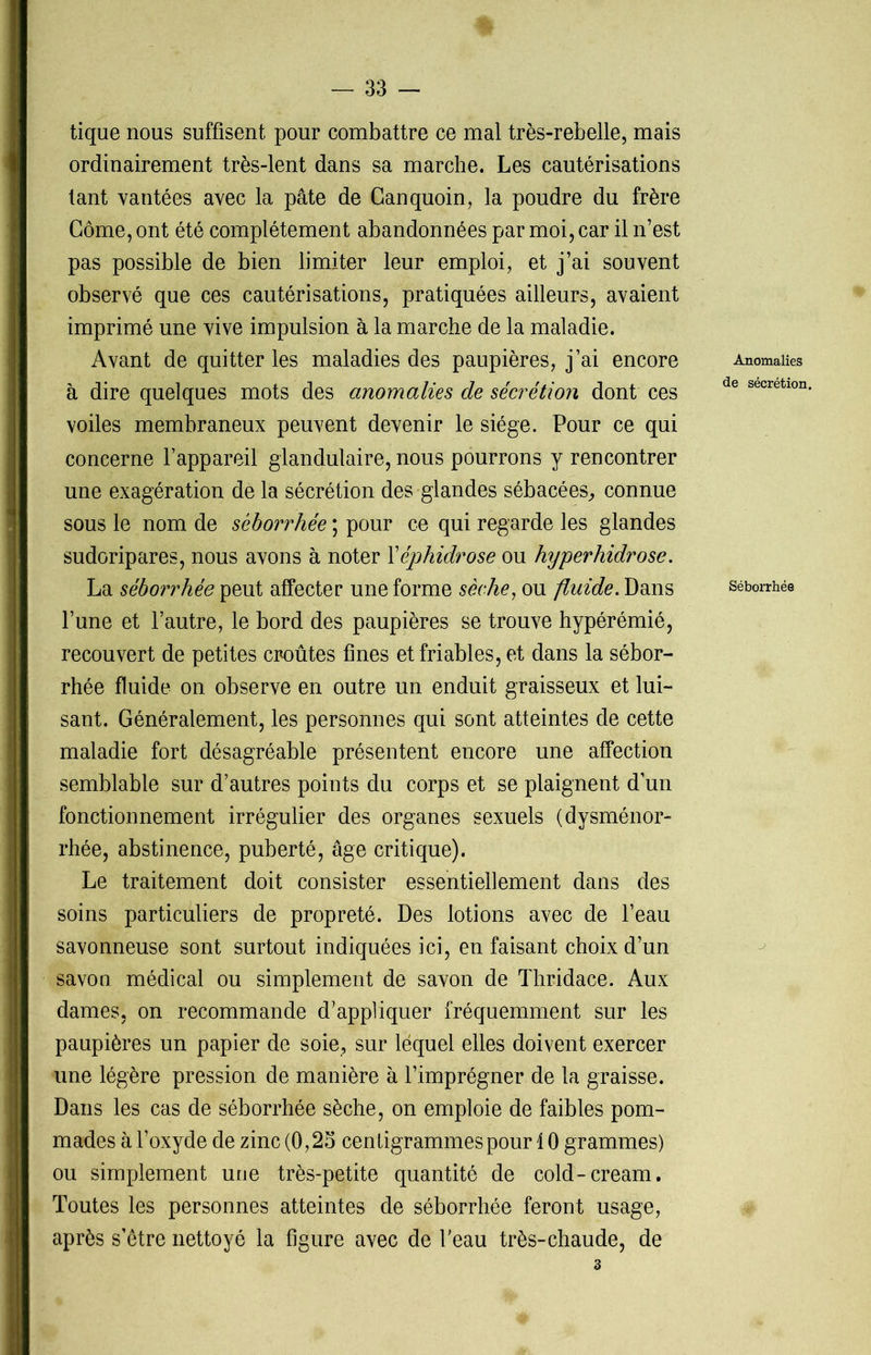tique nous suffisent pour combattre ce mal très-rebelle, mais ordinairement très-lent dans sa marche. Les cautérisations tant vantées avec la pâte de Canquoin, la poudre du frère Corne, ont été complètement abandonnées par moi, car il n’est pas possible de bien limiter leur emploi, et j’ai souvent observé que ces cautérisations, pratiquées ailleurs, avaient imprimé une vive impulsion à la marche de la maladie. Avant de quitter les maladies des paupières, j’ai encore à dire quelques mots des anomalies de sécrétion dont ces voiles membraneux peuvent devenir le siège. Pour ce qui concerne l’appareil glandulaire, nous pourrons y rencontrer une exagération de la sécrétion des glandes sébacées, connue sous le nom de séborrhée ; pour ce qui regarde les glandes sudoripares, nous avons à noter Xéphidrose ou hyperhidrose. La séborrhée peut affecter une forme sèche, ou fluide. Dans l’une et l’autre, le bord des paupières se trouve hypérémié, recouvert de petites croûtes fines et friables, et dans la sébor- rhée fluide on observe en outre un enduit graisseux et lui- sant. Généralement, les personnes qui sont atteintes de cette maladie fort désagréable présentent encore une affection semblable sur d’autres points du corps et se plaignent d’un fonctionnement irrégulier des organes sexuels (dysménor- rhée, abstinence, puberté, âge critique). Le traitement doit consister essentiellement dans des soins particuliers de propreté. Des lotions avec de l’eau savonneuse sont surtout indiquées ici, en faisant choix d’un savon médical ou simplement de savon de Thridace. Aux dames, on recommande d’appliquer fréquemment sur les paupières un papier de soie, sur lequel elles doivent exercer une légère pression de manière à l’imprégner de la graisse. Dans les cas de séborrhée sèche, on emploie de faibles pom- mades à l’oxyde de zinc (0,25 centigrammes pour 4 0 grammes) ou simplement une très-petite quantité de cold-cream. Toutes les personnes atteintes de séborrhée feront usage, après s’être nettoyé la figure avec de l'eau très-chaude, de 3 Anomalies de sécrétion. Séborrhée