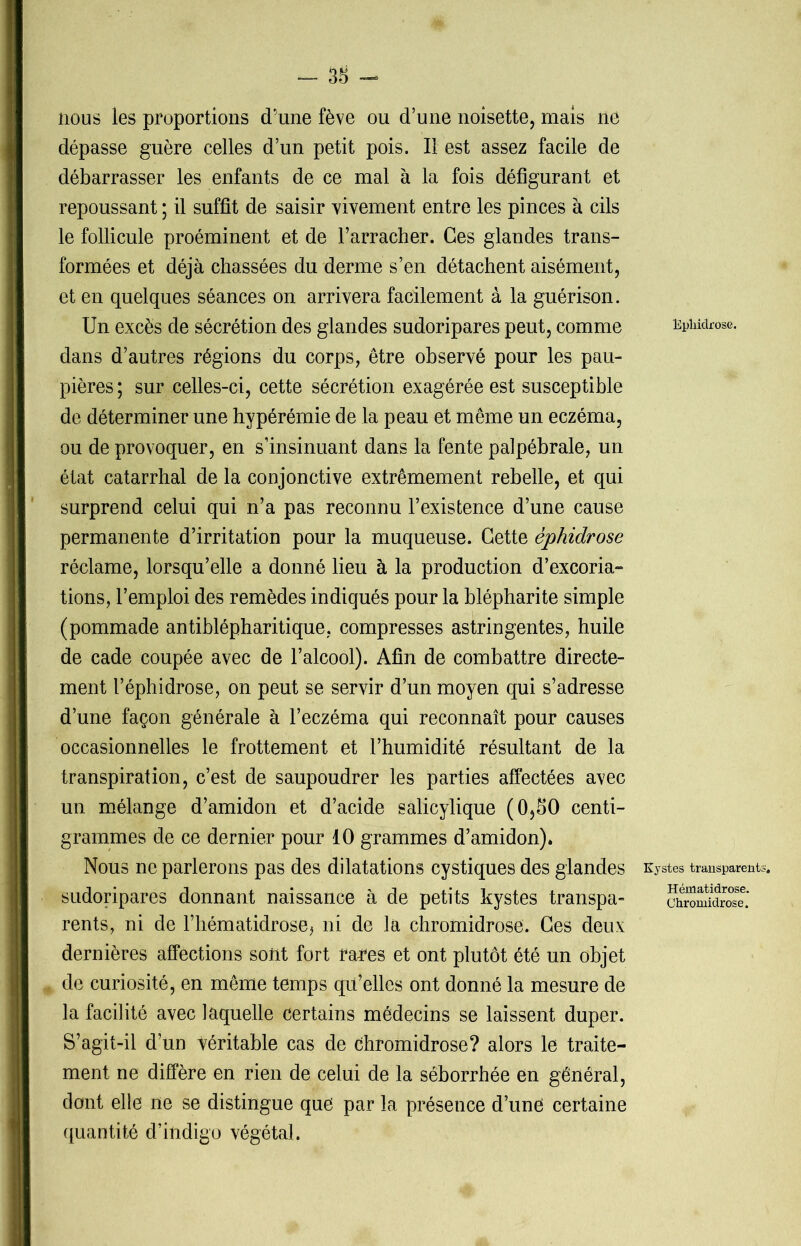 - 38 - nous les proportions d'une fève ou d’une noisette, mais ne dépasse guère celles d’un petit pois. Il est assez facile de débarrasser les enfants de ce mal à la fois défigurant et repoussant ; il suffit de saisir vivement entre les pinces à cils le follicule proéminent et de l’arracher. Ces glandes trans- formées et déjà chassées du derme s’en détachent aisément, et en quelques séances on arrivera facilement à la guérison. Un excès de sécrétion des glandes sudoripares peut, comme dans d’autres régions du corps, être observé pour les pau- pières ; sur celles-ci, cette sécrétion exagérée est susceptible de déterminer une hypérémie de la peau et même un eczéma, ou de provoquer, en s’insinuant dans la fente palpébrale, un état catarrhal de la conjonctive extrêmement rebelle, et qui surprend celui qui n’a pas reconnu l’existence d’une cause permanente d’irritation pour la muqueuse. Cette éphidrose réclame, lorsqu’elle a donné lieu à la production d’excoria- tions, l’emploi des remèdes indiqués pour la blépharite simple (pommade antiblépharitique, compresses astringentes, huile de cade coupée avec de l’alcool). Afin de combattre directe- ment l’éphidrose, on peut se servir d’un moyen qui s’adresse d’une façon générale à l’eczéma qui reconnaît pour causes occasionnelles le frottement et l’humidité résultant de la transpiration, c’est de saupoudrer les parties affectées avec un mélange d’amidon et d’acide salicylique (OjSO centi- grammes de ce dernier pour 10 grammes d’amidon). Nous ne parlerons pas des dilatations cystiques des glandes sudoripares donnant naissance à de petits kystes transpa- rents, ni de l’hématidrose^ ni de la chromidrose. Ces deux dernières affections sont fort ra^es et ont plutôt été un objet de curiosité, en même temps qu’elles ont donné la mesure de la facilité avec laquelle certains médecins se laissent duper. S’agit-il d’un véritable cas de chromidrose? alors le traite- ment ne diffère en rien de celui de la séborrhée en général, dont elle ne se distingue que par la présence d’une certaine quantité d’indigo végétal. Epliiclrose. Kystes transparents. Hématidrose. Chromidrose.