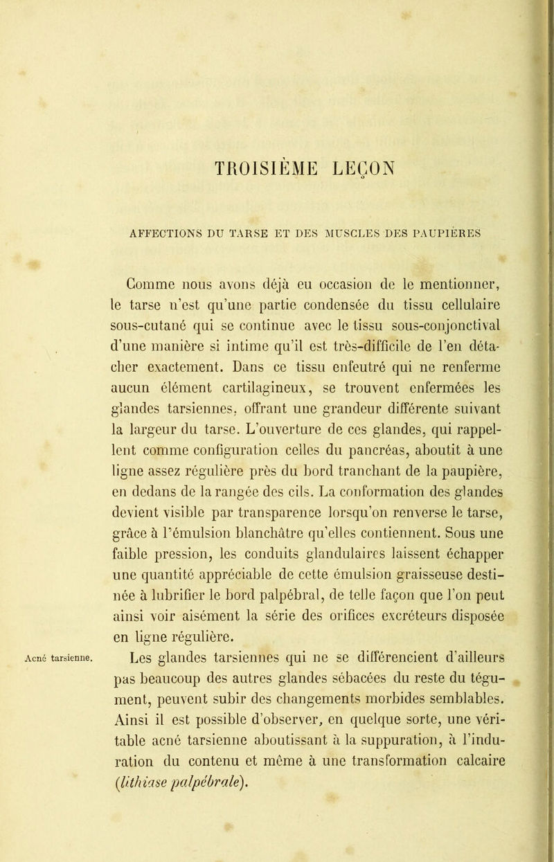 TROISIEME LEÇON AFFECTIONS DU TARSE ET DES MUSCLES DES PAUPIÈRES Gomme nous avons déjà eu occasion de le mentionner, le tarse n’est qu’une partie condensée du tissu cellulaire sous-cutané qui se continue avec le tissu sous-conjonctival d’une manière si intime qu’il est très-difficile de l’en déta- cher exactement. Dans ce tissu enfeutré qui ne renferme aucun élément cartilagineux, se trouvent enfermées les glandes tarsiennes, offrant une grandeur différente suivant la largeur clu tarse. L’ouverture de ces glandes, qui rappel- lent comme configuration celles du pancréas, aboutit à une ligne assez régulière près du bord tranchant de la paupière, en dedans de la rangée des cils. La conformation des glandes devient visible par transparence lorsqu’on renverse le tarse, grâce à l’émulsion blanchâtre qu’elles contiennent. Sous une faible pression, les conduits glandulaires laissent échapper une quantité appréciable de cette émulsion graisseuse desti- née à lubrifier le bord palpébral, de telle façon que l’on peut ainsi voir aisément la série des orifices excréteurs disposée en ligne régulière. Acné tarsienne. Les glandes tarsiennes qui ne se différencient d’ailleurs pas beaucoup des autres glandes sébacées du reste du tégu- ment, peuvent subir des changements morbides semblables. Ainsi il est possible d’observer, en quelque sorte, une véri- table acné tarsienne aboutissant à la suppuration, à l’indu- ration du contenu et meme à une transformation calcaire (lithiase palpébrale).