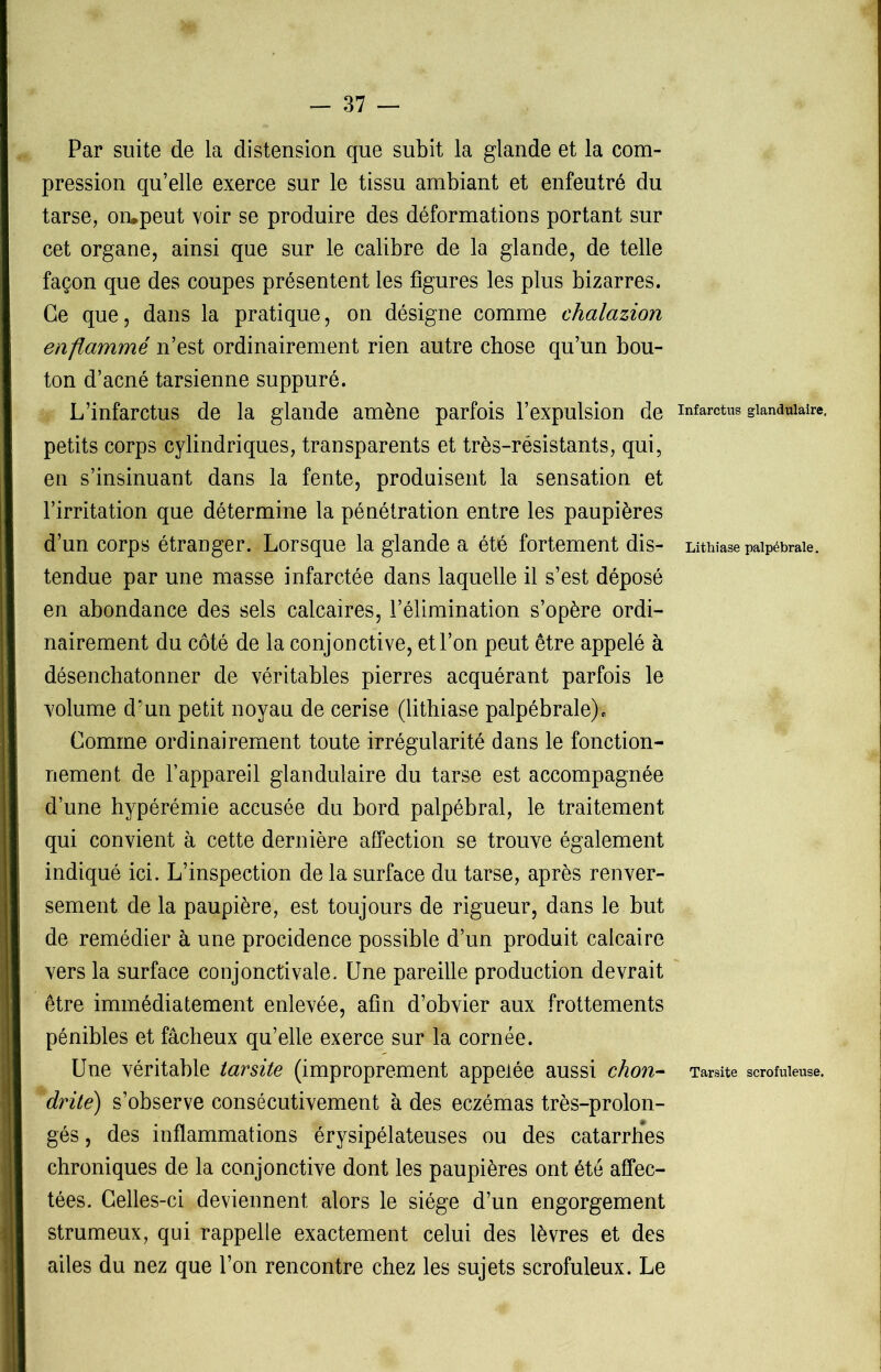 Par suite de la distension que subit la glande et la com- pression qu’elle exerce sur le tissu ambiant et enfeutré du tarse, ompeut voir se produire des déformations portant sur cet organe, ainsi que sur le calibre de la glande, de telle façon que des coupes présentent les figures les plus bizarres. Ce que, dans la pratique, on désigne comme chalazion enflammé n’est ordinairement rien autre chose qu’un bou- ton d’acné tarsienne suppuré. L’infarctus de la glande amène parfois l’expulsion de petits corps cylindriques, transparents et très-résistants, qui, en s’insinuant dans la fente, produisent la sensation et l’irritation que détermine la pénétration entre les paupières d’un corps étranger. Lorsque la glande a été fortement dis- tendue par une masse infarctée dans laquelle il s’est déposé en abondance des sels calcaires, l’élimination s’opère ordi- nairement du côté de la conjonctive, et l’on peut être appelé à désenchatonner de véritables pierres acquérant parfois le volume d’un petit noyau de cerise (lithiase palpébrale). Comme ordinairement toute irrégularité dans le fonction- nement de l’appareil glandulaire du tarse est accompagnée d’une hypérémie accusée du bord palpébral, le traitement qui convient à cette dernière affection se trouve également indiqué ici. L’inspection de la surface du tarse, après renver- sement de la paupière, est toujours de rigueur, dans le but de remédier à une procidence possible d’un produit calcaire vers la surface conjonctivale. Une pareille production devrait être immédiatement enlevée, afin d’obvier aux frottements pénibles et fâcheux qu’elle exerce sur la cornée. Une véritable tarsite (improprement appelée aussi chon- dritè) s’observe consécutivement à des eczémas très-prolon- gés, des inflammations érysipélateuses ou des catarrhes chroniques de la conjonctive dont les paupières ont été affec- tées. Celles-ci deviennent alors le siège d’un engorgement strumeux, qui rappelle exactement celui des lèvres et des ailes du nez que l’on rencontre chez les sujets scrofuleux. Le Infarctus glandulaire. Lithiase palpébrale. Tarsite scrofuleuse.