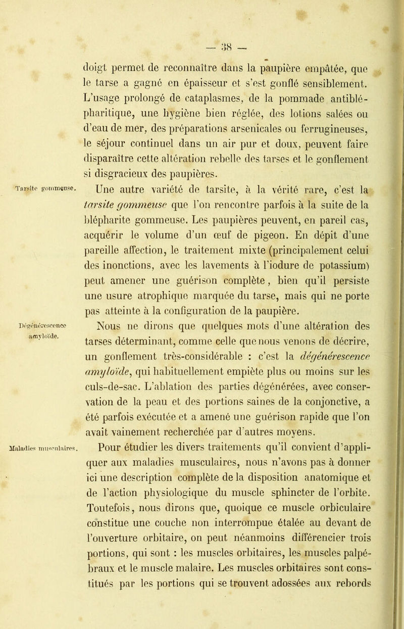 doigt permet de reconnaître dans la paupière empâtée, que le tarse a gagné en épaisseur et s’est gonflé sensiblement. L’usage prolongé de cataplasmes, de la pommade antiblé- pharitique, une hygiène bien réglée, des lotions salées ou d’eau de mer, des préparations arsenicales ou ferrugineuses, le séjour continuel dans un air pur et doux, peuvent faire disparaître cette altération rebelle des tarses et le gonflement si disgracieux des paupières. Tacite gommeuse. une autre variété de tarsite, à la vérité rare, c’est la tarsite gommeuse que l’on rencontre parfois à la suite de la blépharite gommeuse. Les paupières peuvent, en pareil cas, acquérir le volume d’un œuf de pigeon. En dépit d’une pareille affection, le traitement mixte (principalement celui des inonctions, avec les lavements à l’iodure de potassium) peut amener une guérison complète, bien qu’il persiste une usure atrophique marquée du tarse, mais qui ne porte pas atteinte à la configuration de la paupière. Dégénérescence Nous ne dirons que quelques mots d’une altération des tarses déterminant, comme celle que nous venons de décrire, un gonflement très-considérable : c’est la dégénérescence amyloïde, qui habituellement empiète plus ou moins sur les culs-de-sac. L’ablation des parties dégénérées, avec conser- vation de la peau et des portions saines de la conjonctive, a été parfois exécutée et a amené une guérison rapide que l’on avait vainement recherchée par d’autres moyens. Maladies musculaires. Pour étudier les divers traitements qu’il convient d’appli- quer aux maladies musculaires, nous n’avons pas à donner ici une description complète de la disposition anatomique et de l’action physiologique du muscle sphincter de l’orbite. Toutefois, nous dirons que, quoique ce muscle orbiculaire constitue une couche non interrompue étalée au devant de l’ouverture orbitaire, on peut néanmoins différencier trois portions, qui sont : les muscles orbitaires, les muscles palpé- braux et le muscle malaire. Les muscles orbitaires sont cons- titués par les portions qui se trouvent adossées aux rebords