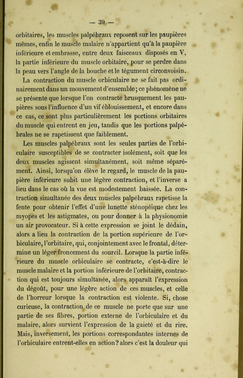 orbitaires, les muscles palpébraux reposent sur les paupières mêmes, enfin le muscle malaire n’appartient qu’à la paupière inférieure et embrasse, entre deux faisceaux disposés en Y, la partie inférieure du muscle orbitaire, pour se perdre dans la peau vers l’angle de la bouche et le tégument circonvoisin. La contraction du muscle orbiculaire ne se fait pas ordi- nairement dans un mouvement d’ensemble ; ce phénomène ne se présente que lorsque l’on contracte brusquement les pau- pières sous l’influence d’un vif éblouissement, et encore dans ce cas, ce sont plus particulièrement les portions orbitaires du muscle qui entrent en jeu, tandis que les portions palpé- brales ne se rapetissent que faiblement. Les muscles palpébraux sont les seules parties de l’orbi- culaire susceptibles de se contracter isolément, soit que les deux muscles agissent simultanément, soit même séparé- ment. Ainsi, lorsqu’on élève le regard, le muscle de la pau- pière inférieure subit une légère contraction, et l’inverse a lieu dans le cas où la vue est modestement baissée. La con- traction simultanée des deux muscles palpébraux rapetisse la fente pour obtenir l’effet d’une lunette sténopéique chez les myopes et les astigmates, ou pour donner à la physionomie un air provocateur. Si à cette expression se joint le dédain, alors a lieu la contraction de la portion supérieure de l’or- biculaire, l’orbitaire, qui, conjointement avec le frontal, déter- mine un léger froncement du sourcil. Lorsque la partie infé- rieure du muscle orbiculaire se contracte, c’est-à-dire le muscle malaire et la portion inférieure de l’orbitaire, contrac- tion qui est toujours simultanée, alors apparaît l’expression du dégoût, pour une légère action de ces muscles, et celle de l’horreur lorsque la contraction est violente. Si, chose curieuse, la contraction de ce muscle ne porte que sur une partie de ses fibres, portion externe de l’orbiculaire et du malaire, alors survient l’expression de la gaieté et du rire. Mais, inversement, les portions correspondantes internes de l’orbiculaire entrent-elles en action? alors c’est la douleur qui