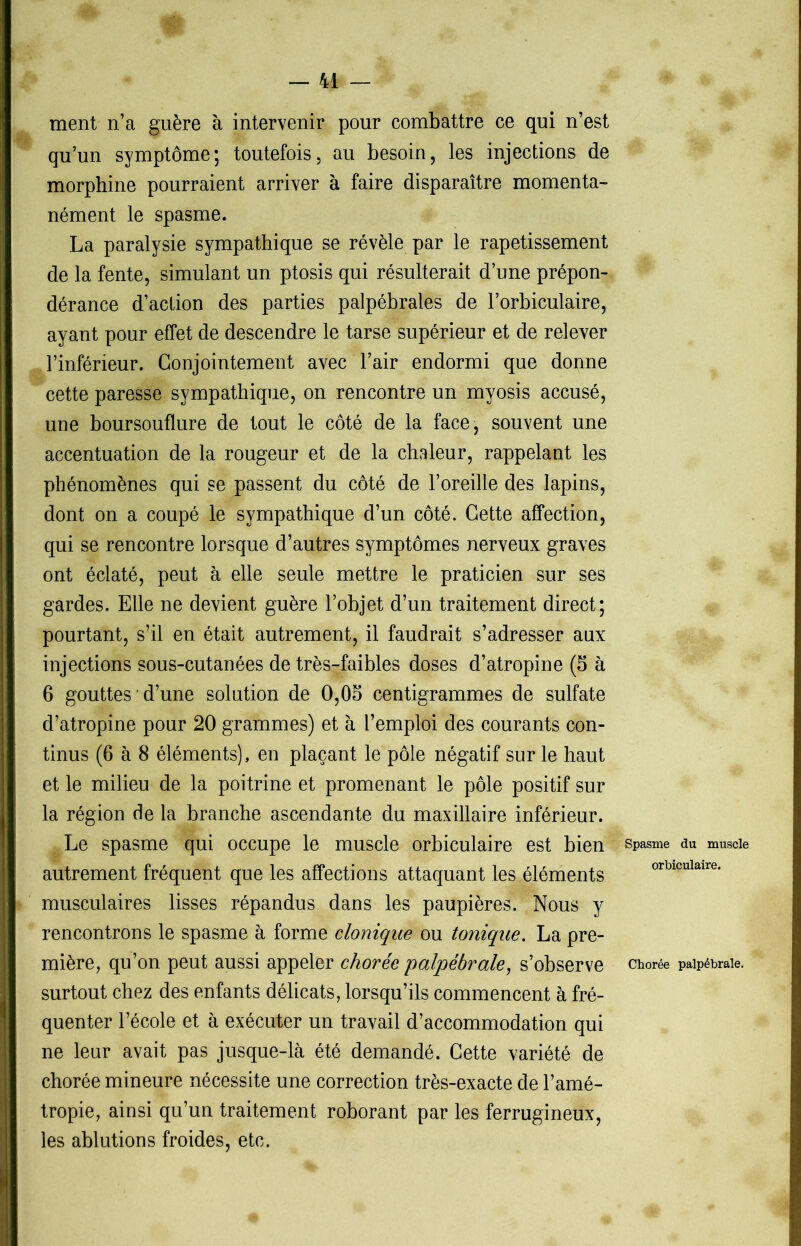 ment n’a guère à intervenir pour combattre ce qui n’est qu’un symptôme; toutefois, au besoin, les injections de morphine pourraient arriver à faire disparaître momenta- nément le spasme. La paralysie sympathique se révèle par le rapetissement de la fente, simulant un ptosis qui résulterait d’une prépon- dérance d’action des parties palpébrales de l’orbiculaire, ayant pour effet de descendre le tarse supérieur et de relever l’inférieur. Conjointement avec l’air endormi que donne cette paresse sympathique, on rencontre un myosis accusé, une boursouflure de tout le côté de la face, souvent une accentuation de la rougeur et de la chaleur, rappelant les phénomènes qui se passent du côté de l’oreille des lapins, dont on a coupé le sympathique d’un côté. Cette affection, qui se rencontre lorsque d’autres symptômes nerveux graves ont éclaté, peut à elle seule mettre le praticien sur ses gardes. Elle ne devient guère l’objet d’un traitement direct; pourtant, s’il en était autrement, il faudrait s’adresser aux injections sous-cutanées de très-faibles doses d’atropine (5 à 6 gouttes ' d’une solution de 0,05 centigrammes de sulfate d’atropine pour 20 grammes) et à l’emploi des courants con- tinus (6 à 8 éléments), en plaçant le pôle négatif sur le haut et le milieu de la poitrine et promenant le pôle positif sur la région de la branche ascendante du maxillaire inférieur. Le spasme qui occupe le muscle orbiculaire est bien spasme du muscle autrement fréquent que les affections attaquant les éléments '>rlj,cu,an’0, musculaires lisses répandus dans les paupières. Nous y rencontrons le spasme à forme clonique ou tonique. La pre- mière, qu’on peut aussi appeler chorée 'palpébrale, s’observe chorée palpébrale, surtout chez des enfants délicats, lorsqu’ils commencent à fré- quenter l’école et à exécuter un travail d’accommodation qui ne leur avait pas jusque-là été demandé. Cette variété de chorée mineure nécessite une correction très-exacte de l’amé- tropie, ainsi qu’un traitement roborant par les ferrugineux, les ablutions froides, etc.