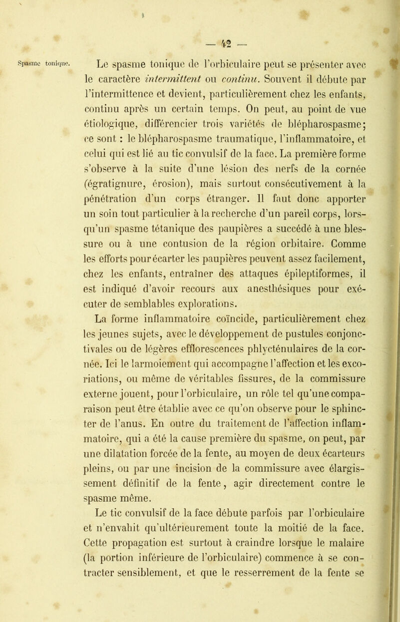 * spasme tonique. Le spasme tonique de l’orbiculaire peut se présenter avec le caractère intermittent ou continu. Souvent il débute par l’intermittence et devient, particulièrement chez les enfants, continu après un certain temps. On peut, au point de vue étiologique, différencier trois variétés de blépharospasme ; ce sont : le blépharospasme traumatique, l’inflammatoire, et celui qui est lié au tic convulsif de la face. La première forme s’observe à la suite d’une lésion des nerfs de la cornée (égratignure, érosion), mais surtout consécutivement à la pénétration d’un corps étranger. 11 faut donc apporter un soin tout particulier à la recherche d’un pareil corps, lors- qu’un spasme tétanique des paupières a succédé à une bles- sure ou à une contusion de la région orbitaire. Gomme les efforts pour écarter les paupières peuvent assez facilement, chez les enfants, entraîner des attaques épileptiformes, il est indiqué d’avoir recours aux anesthésiques pour exé- cuter de semblables explorations. La forme inflammatoire coïncide, particulièrement chez les jeunes sujets, avec le développement de pustules conjonc- tivales ou de légères efflorescences phlycténulaires de la cor- née. Ici le larmoiement qui accompagne l’affection et les exco- riations, ou même de véritables fissures, de la commissure externe jouent, pour l’orbiculaire, un rôle tel qu’une compa- raison peut être établie avec ce qu’on observe pour le sphinc- ter de l’anus. En outre du traitement de l’affection inflam- matoire, qui a été la cause première du spasme, on peut, par une dilatation forcée de la fente, au moyen de deux écarteurs pleins, ou par une incision de la commissure avec élargis- sement définitif de la fente, agir directement contre le spasme même. Le tic convulsif de la face débute parfois par l’orbiculaire et n’envahit qu’ulténeurement toute la moitié de la face. Cette propagation est surtout à craindre lorsque le malaire (la portion inférieure de l’orbiculaire) commence à se con- tracter sensiblement, et que le resserrement de la fente se