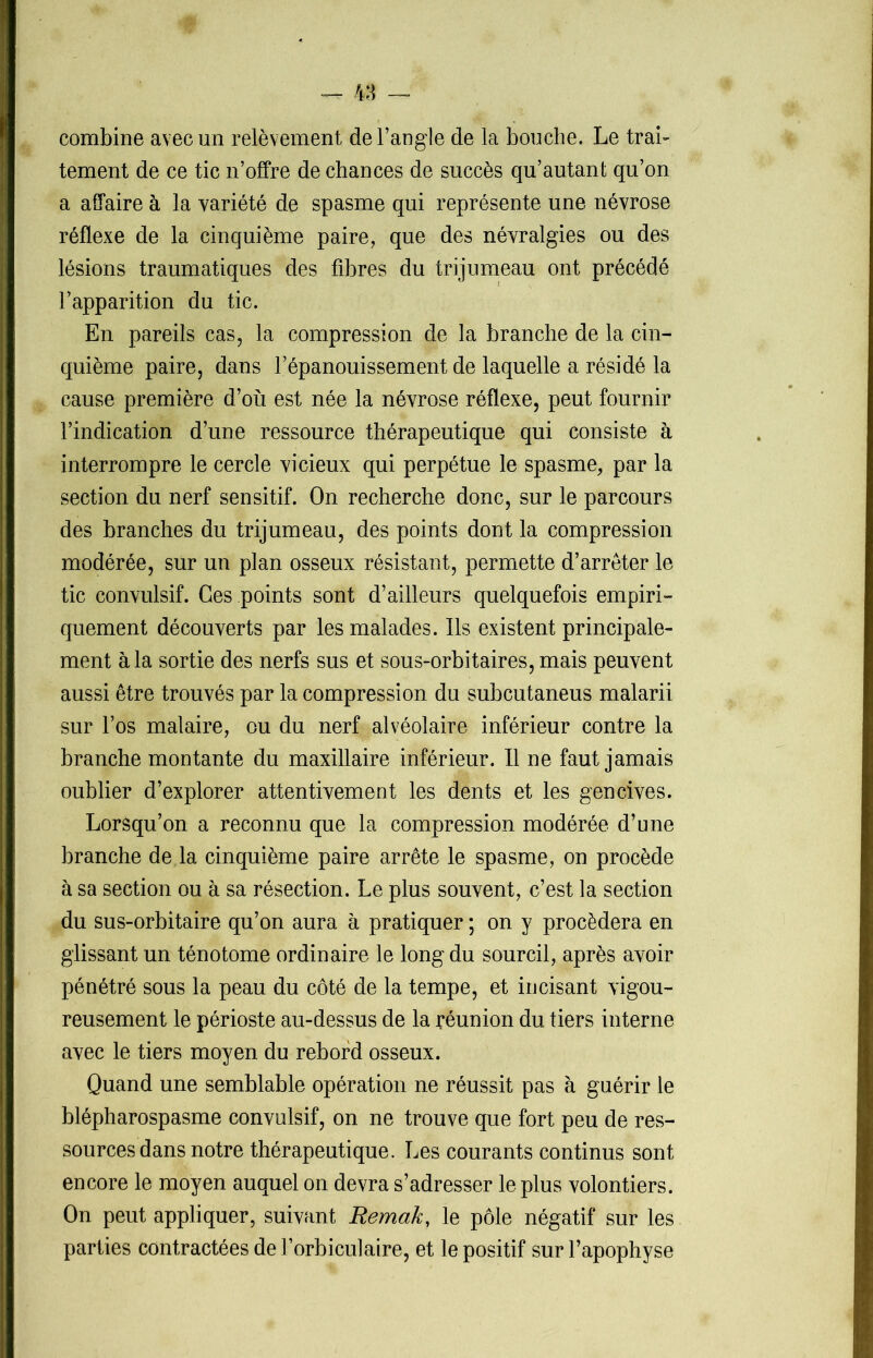 — 48 — combine avec un relèvement de l’angle de la bouche. Le trai- tement de ce tic n’offre de chances de succès qu’autant qu’on a affaire à la variété de spasme qui représente une névrose réflexe de la cinquième paire, que des névralgies ou des lésions traumatiques des fibres du trijumeau ont précédé l’apparition du tic. En pareils cas, la compression de la branche de la cin- quième paire, dans l’épanouissement de laquelle a résidé la cause première d’où est née la névrose réflexe, peut fournir l’indication d’une ressource thérapeutique qui consiste à interrompre le cercle vicieux qui perpétue le spasme, par la section du nerf sensitif. On recherche donc, sur le parcours des branches du trijumeau, des points dont la compression modérée, sur un plan osseux résistant, permette d’arrêter le tic convulsif. Ces points sont d’ailleurs quelquefois empiri- quement découverts par les malades. Ils existent principale- ment à la sortie des nerfs sus et sous-orbitaires, mais peuvent aussi être trouvés par la compression du subcutaneus malarii sur l’os malaire, ou du nerf alvéolaire inférieur contre la branche montante du maxillaire inférieur. Il ne faut jamais oublier d’explorer attentivement les dents et les gencives. Lorsqu’on a reconnu que la compression modérée d’une branche de la cinquième paire arrête le spasme, on procède à sa section ou à sa résection. Le plus souvent, c’est la section du sus-orbitaire qu’on aura à pratiquer ; on y procédera en glissant un ténotome ordinaire le long du sourcil, après avoir pénétré sous la peau du côté de la tempe, et incisant vigou- reusement le périoste au-dessus de la réunion du tiers interne avec le tiers moyen du rebord osseux. Quand une semblable opération ne réussit pas à guérir le blépharospasme convulsif, on ne trouve que fort peu de res- sources dans notre thérapeutique. Les courants continus sont encore le moyen auquel on devra s’adresser le plus volontiers. On peut appliquer, suivant Remak, le pôle négatif sur les parties contractées de l’orbiculaire, et le positif sur l’apophyse