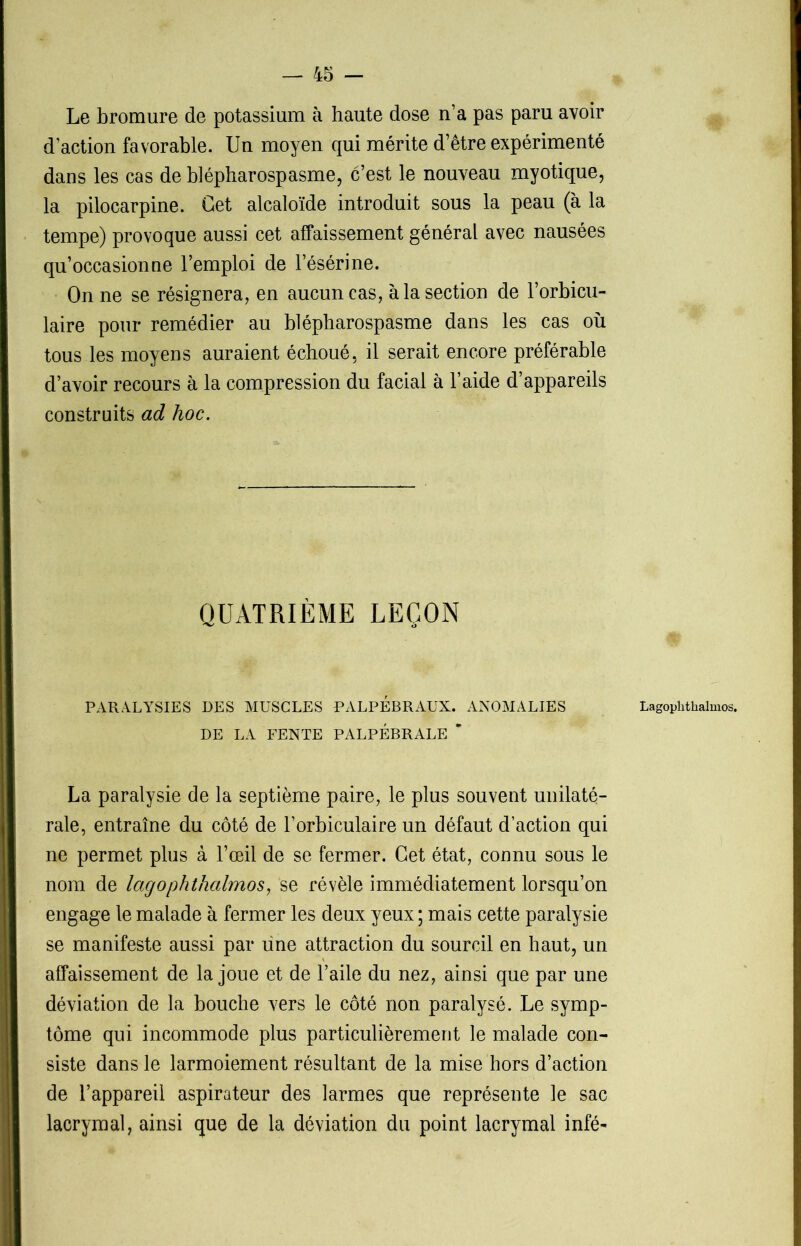 Le bromure de potassium à haute dose n’a pas paru avoir d’action favorable. Un moyen qui mérite d’être expérimenté dans les cas de blépharospasme, c’est le nouveau myotique, la pilocarpine. Get alcaloïde introduit sous la peau (à la tempe) provoque aussi cet affaissement général avec nausées qu’occasionne l’emploi de l’ésérine. On ne se résignera, en aucun cas, à la section de l’orbicu- laire pour remédier au blépharospasme dans les cas où tous les moyens auraient échoué, il serait encore préférable d’avoir recours à la compression du facial à l’aide d’appareils construits ad hoc. QUATRIÈME LEÇON PARALYSIES DES MUSCLES PALPEBRAUX. ANOMALIES DE LA FENTE PALPÉBRALE * La paralysie de la septième paire, le plus souvent unilaté- rale, entraîne du côté de l’orbiculaire un défaut d’action qui ne permet plus à l’œil de se fermer. Get état, connu sous le nom de lagophthalmos, se révèle immédiatement lorsqu’on engage le malade à fermer les deux yeux ; mais cette paralysie se manifeste aussi par une attraction du sourcil en haut, un affaissement de la joue et de l’aile du nez, ainsi que par une déviation de la bouche vers le côté non paralysé. Le symp- tôme qui incommode plus particulièrement le malade con- siste dans le larmoiement résultant de la mise hors d’action de l’appareil aspirateur des larmes que représente le sac lacrymal, ainsi que de la déviation du point lacrymal infé- Lagoplithalmos.